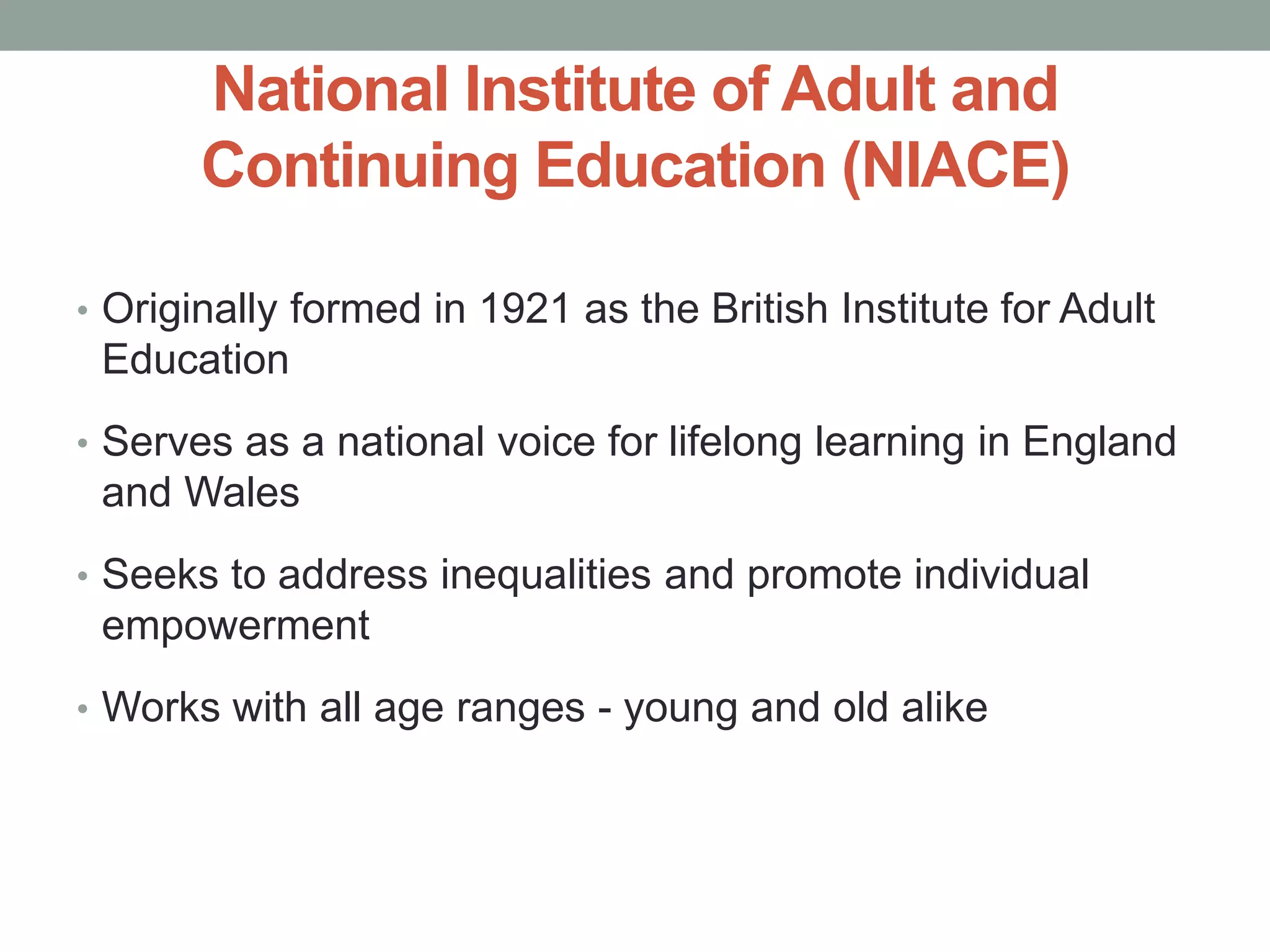 National Institute of Adult and 
Continuing Education (NIACE) 
• Originally formed in 1921 as the British Institute for Adult 
Education 
• Serves as a national voice for lifelong learning in England 
and Wales 
• Seeks to address inequalities and promote individual 
empowerment 
• Works with all age ranges - young and old alike 
 
