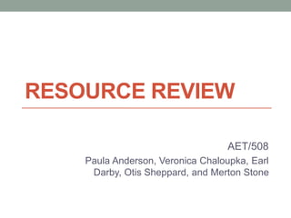 RESOURCE REVIEW 
AET/508 
Paula Anderson, Veronica Chaloupka, Earl 
Darby, Otis Sheppard, and Merton Stone 
 