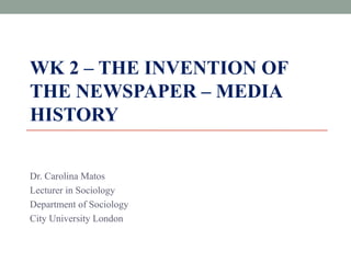 WK 2 – THE INVENTION OF 
THE NEWSPAPER – MEDIA 
HISTORY 
Dr. Carolina Matos 
Lecturer in Sociology 
Department of Sociology 
City University London 
 