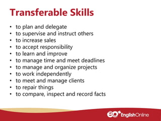 • to plan and delegate
• to supervise and instruct others
• to increase sales
• to accept responsibility
• to learn and improve
• to manage time and meet deadlines
• to manage and organize projects
• to work independently
• to meet and manage clients
• to repair things
• to compare, inspect and record facts
Transferable Skills
 