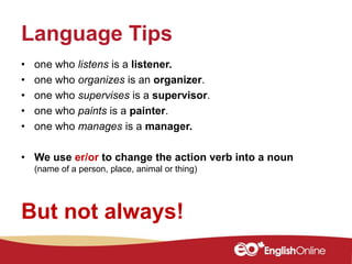 Language Tips
• one who listens is a listener.
• one who organizes is an organizer.
• one who supervises is a supervisor.
• one who paints is a painter.
• one who manages is a manager.
• We use er/or to change the action verb into a noun
(name of a person, place, animal or thing)
But not always!
 