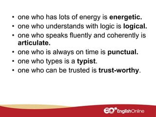 • one who has lots of energy is energetic.
• one who understands with logic is logical.
• one who speaks fluently and coherently is
articulate.
• one who is always on time is punctual.
• one who types is a typist.
• one who can be trusted is trust-worthy.
 