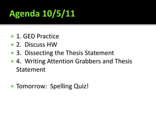 Agenda 10/5/11 1. GED Practice 2.  Discuss HW 3.  Dissecting the Thesis Statement 4.  Writing Attention Grabbers and Thesis Statement Tomorrow:  Spelling Quiz! 
