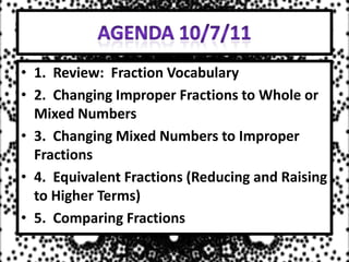 Agenda 10/7/11 1.  Review:  Fraction Vocabulary 2.  Changing Improper Fractions to Whole or Mixed Numbers 3.  Changing Mixed Numbers to Improper Fractions 4.  Equivalent Fractions (Reducing and Raising to Higher Terms) 5.  Comparing Fractions 