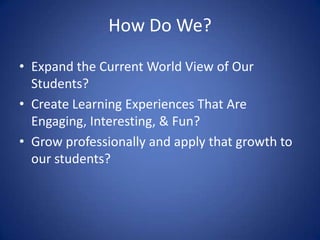 How Do We? Expand the Current World View of Our Students? Create Learning Experiences That Are Engaging, Interesting, & Fun? Grow professionally and apply that growth to our students? 