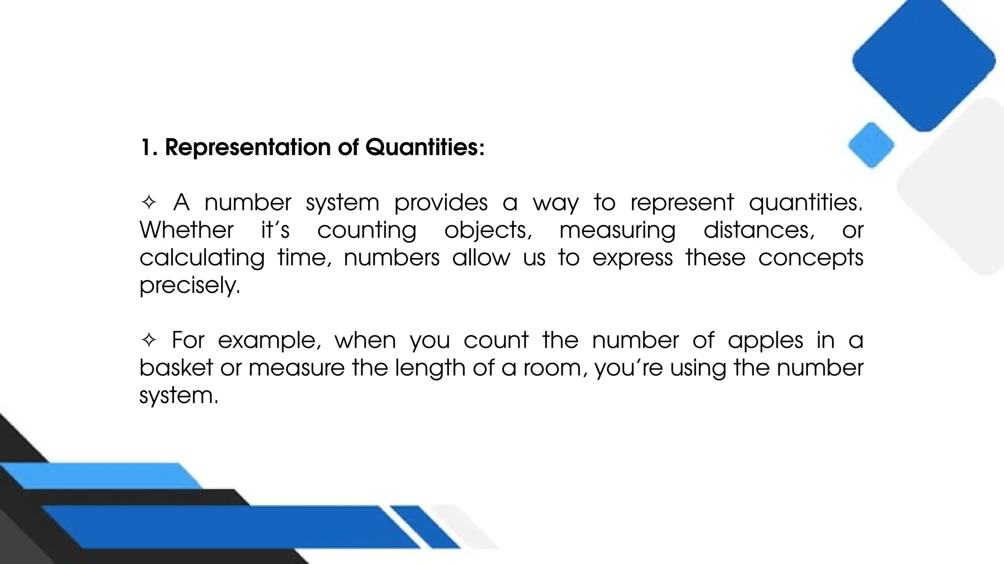 1. Representation of Quantities:
✧ A number system provides a way to represent quantities.
Whether it’s counting objects, measuring distances, or
calculating time, numbers allow us to express these concepts
precisely.
✧ For example, when you count the number of apples in a
basket or measure the length of a room, you’re using the number
system.
 
