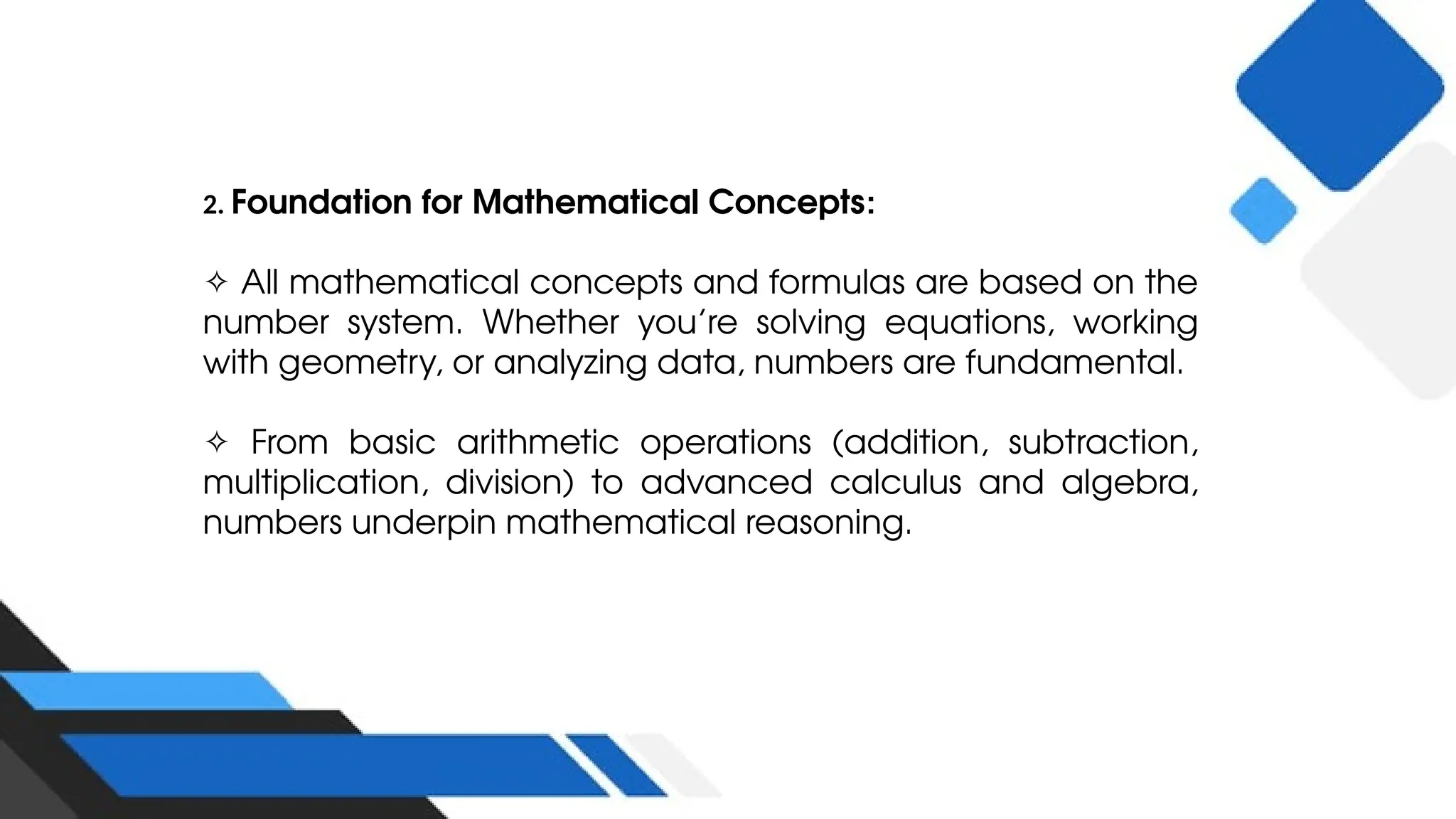 2. Foundation for Mathematical Concepts:
✧ All mathematical concepts and formulas are based on the
number system. Whether you’re solving equations, working
with geometry, or analyzing data, numbers are fundamental.
✧ From basic arithmetic operations (addition, subtraction,
multiplication, division) to advanced calculus and algebra,
numbers underpin mathematical reasoning.
 