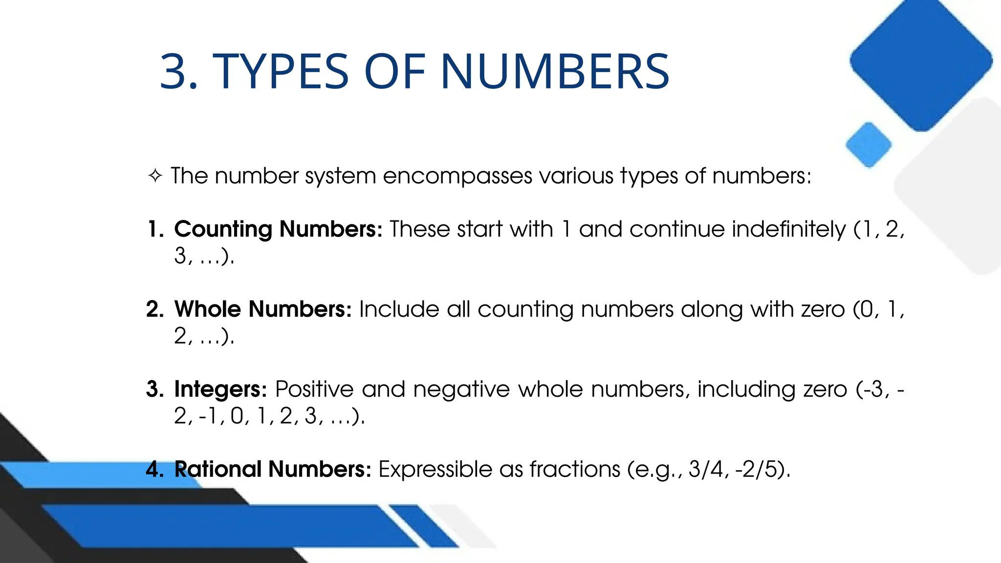 ✧ The number system encompasses various types of numbers:
1. Counting Numbers: These start with 1 and continue indefinitely (1, 2,
3, …).
2. Whole Numbers: Include all counting numbers along with zero (0, 1,
2, …).
3. Integers: Positive and negative whole numbers, including zero (-3, -
2, -1, 0, 1, 2, 3, …).
4. Rational Numbers: Expressible as fractions (e.g., 3/4, -2/5).
3. TYPES OF NUMBERS
 