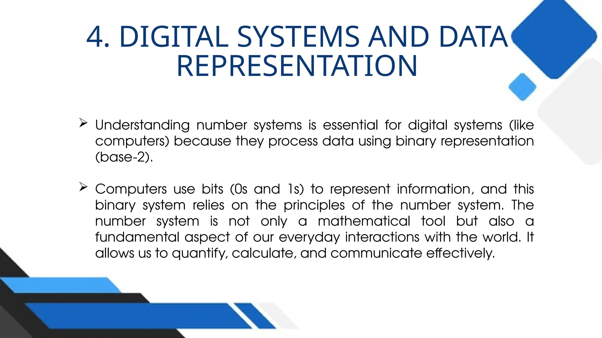  Understanding number systems is essential for digital systems (like
computers) because they process data using binary representation
(base-2).
 Computers use bits (0s and 1s) to represent information, and this
binary system relies on the principles of the number system. The
number system is not only a mathematical tool but also a
fundamental aspect of our everyday interactions with the world. It
allows us to quantify, calculate, and communicate effectively.
4. DIGITAL SYSTEMS AND DATA
REPRESENTATION
 