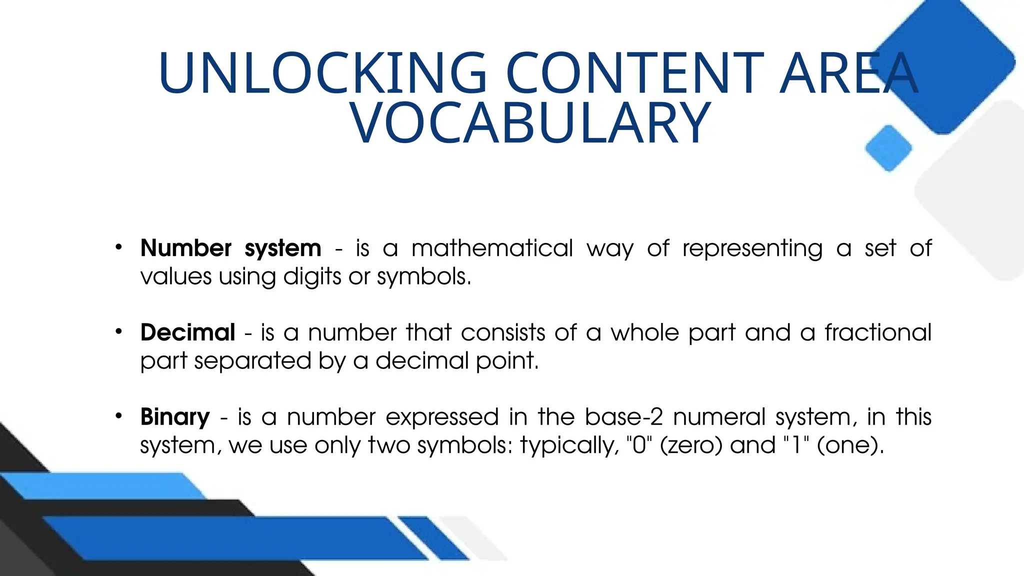 UNLOCKING CONTENT AREA
VOCABULARY
• Number system - is a mathematical way of representing a set of
values using digits or symbols.
• Decimal - is a number that consists of a whole part and a fractional
part separated by a decimal point.
• Binary - is a number expressed in the base-2 numeral system, in this
system, we use only two symbols: typically, "0" (zero) and "1" (one).
 