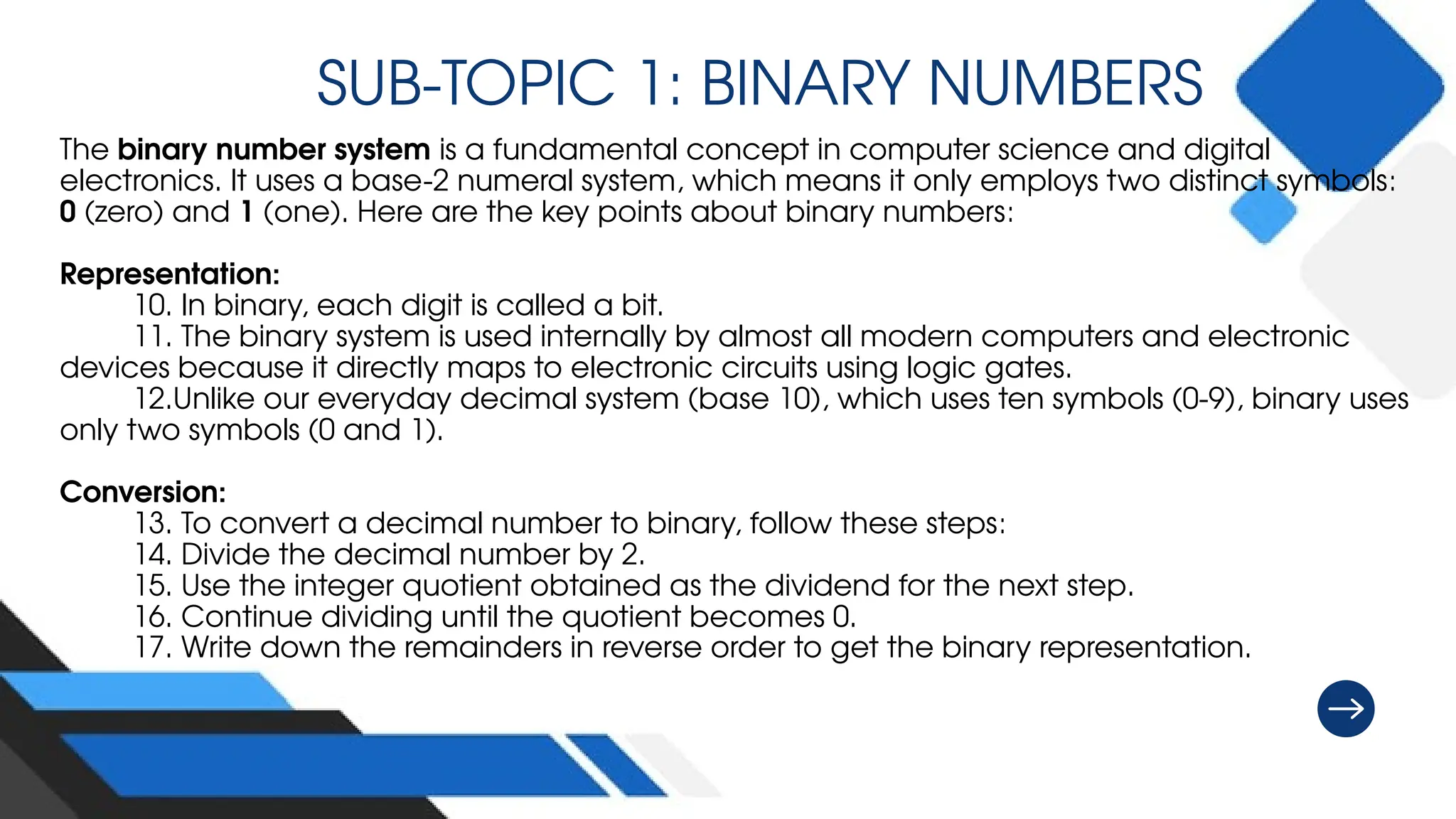 SUB-TOPIC 1: BINARY NUMBERS
The binary number system is a fundamental concept in computer science and digital
electronics. It uses a base-2 numeral system, which means it only employs two distinct symbols:
0 (zero) and 1 (one). Here are the key points about binary numbers:
Representation:
10. In binary, each digit is called a bit.
11. The binary system is used internally by almost all modern computers and electronic
devices because it directly maps to electronic circuits using logic gates.
12.Unlike our everyday decimal system (base 10), which uses ten symbols (0-9), binary uses
only two symbols (0 and 1).
Conversion:
13. To convert a decimal number to binary, follow these steps:
14. Divide the decimal number by 2.
15. Use the integer quotient obtained as the dividend for the next step.
16. Continue dividing until the quotient becomes 0.
17. Write down the remainders in reverse order to get the binary representation.
 