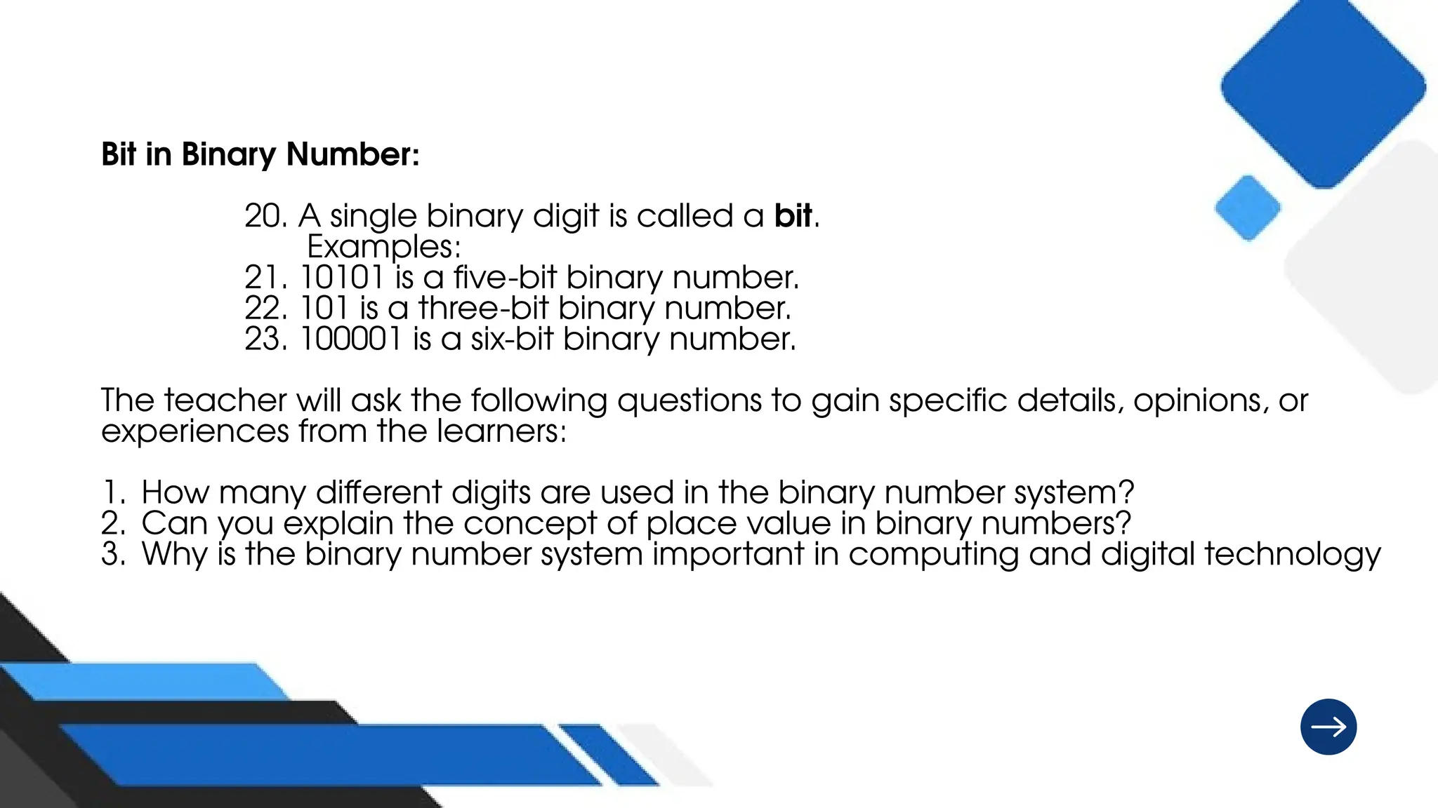 Bit in Binary Number:
20. A single binary digit is called a bit.
Examples:
21. 10101 is a five-bit binary number.
22. 101 is a three-bit binary number.
23. 100001 is a six-bit binary number.
The teacher will ask the following questions to gain specific details, opinions, or
experiences from the learners:
1. How many different digits are used in the binary number system?
2. Can you explain the concept of place value in binary numbers?
3. Why is the binary number system important in computing and digital technology
 