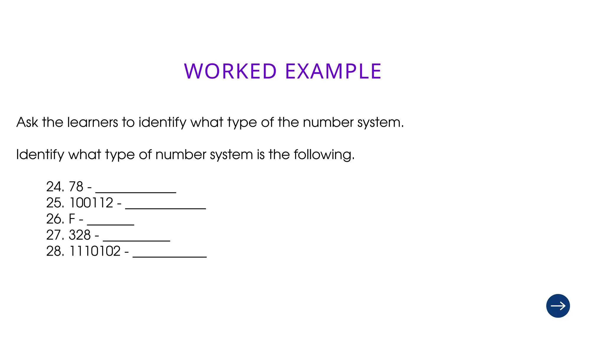 drive.google.com/
drive/folders/
1GKalNedT6gs-
eYoZTX_Ia2Q4PfQwX
o2x
WORKED EXAMPLE
Ask the learners to identify what type of the number system.
Identify what type of number system is the following.
24. 78 - ____________
25. 100112 - ____________
26. F - _______
27. 328 - __________
28. 1110102 - ___________
 