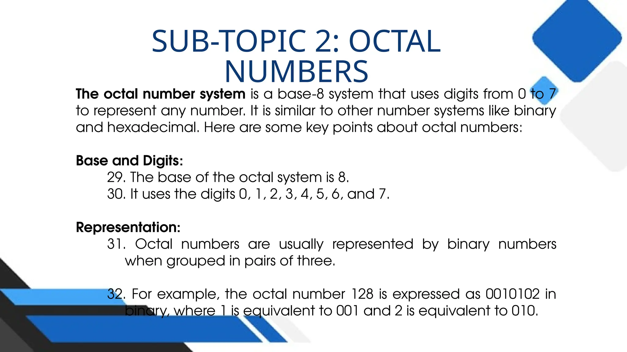 The octal number system is a base-8 system that uses digits from 0 to 7
to represent any number. It is similar to other number systems like binary
and hexadecimal. Here are some key points about octal numbers:
Base and Digits:
29. The base of the octal system is 8.
30. It uses the digits 0, 1, 2, 3, 4, 5, 6, and 7.
Representation:
31. Octal numbers are usually represented by binary numbers
when grouped in pairs of three.
32. For example, the octal number 128 is expressed as 0010102 in
binary, where 1 is equivalent to 001 and 2 is equivalent to 010.
SUB-TOPIC 2: OCTAL
NUMBERS
 