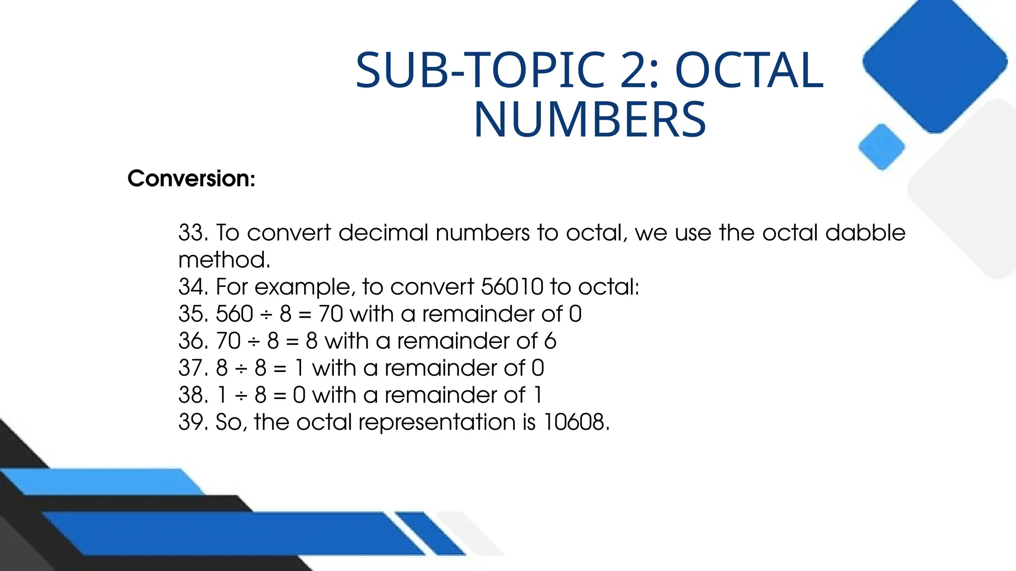 Conversion:
33. To convert decimal numbers to octal, we use the octal dabble
method.
34. For example, to convert 56010 to octal:
35. 560 ÷ 8 = 70 with a remainder of 0
36. 70 ÷ 8 = 8 with a remainder of 6
37. 8 ÷ 8 = 1 with a remainder of 0
38. 1 ÷ 8 = 0 with a remainder of 1
39. So, the octal representation is 10608.
SUB-TOPIC 2: OCTAL
NUMBERS
 