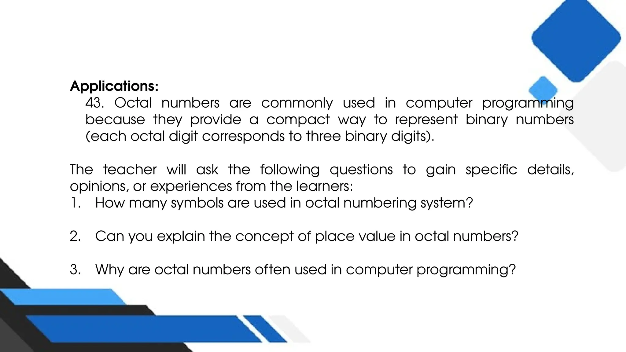 Applications:
43. Octal numbers are commonly used in computer programming
because they provide a compact way to represent binary numbers
(each octal digit corresponds to three binary digits).
The teacher will ask the following questions to gain specific details,
opinions, or experiences from the learners:
1. How many symbols are used in octal numbering system?
2. Can you explain the concept of place value in octal numbers?
3. Why are octal numbers often used in computer programming?
 