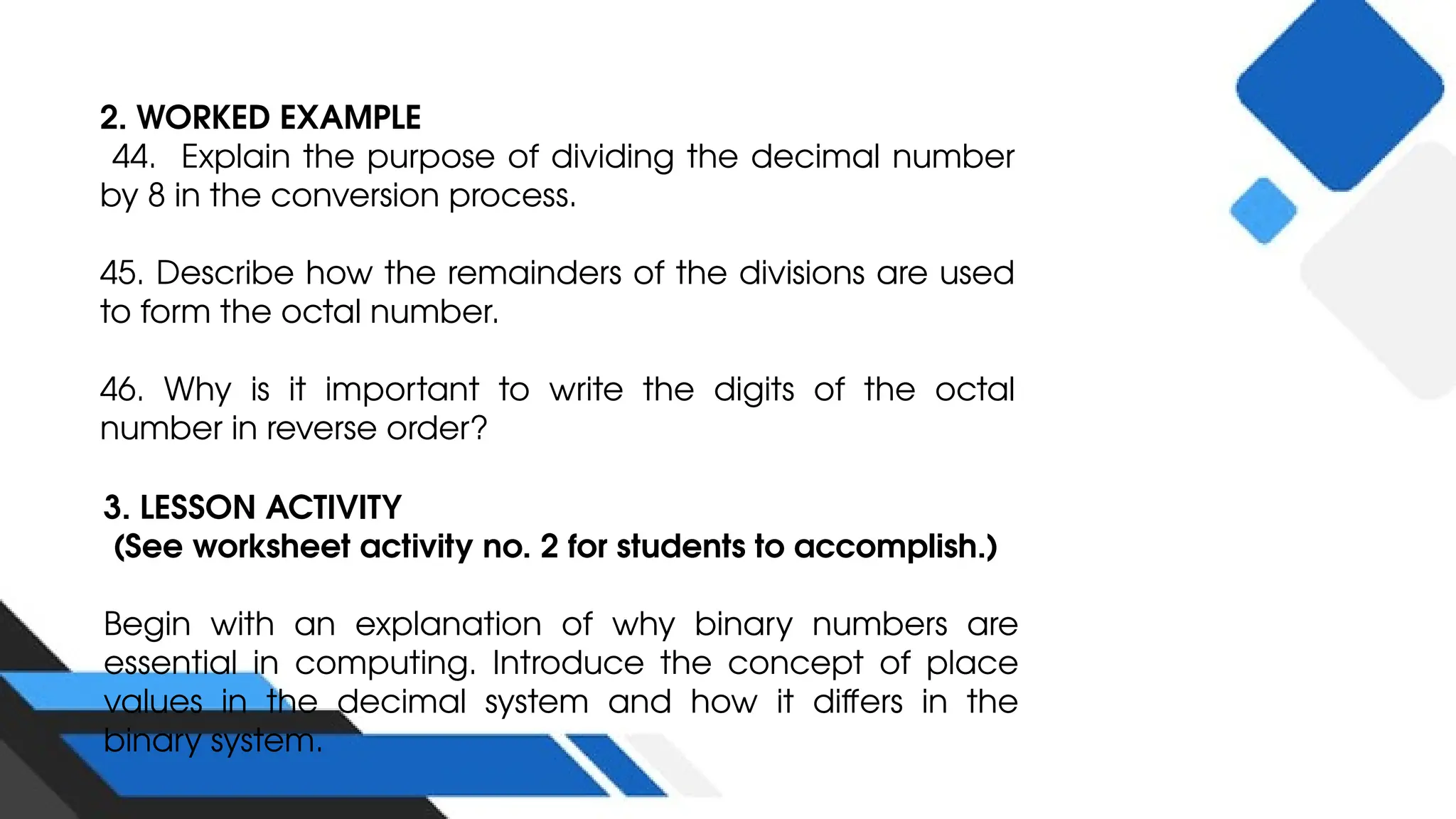2. WORKED EXAMPLE
44. Explain the purpose of dividing the decimal number
by 8 in the conversion process.
45. Describe how the remainders of the divisions are used
to form the octal number.
46. Why is it important to write the digits of the octal
number in reverse order?
3. LESSON ACTIVITY
(See worksheet activity no. 2 for students to accomplish.)
Begin with an explanation of why binary numbers are
essential in computing. Introduce the concept of place
values in the decimal system and how it differs in the
binary system.
 
