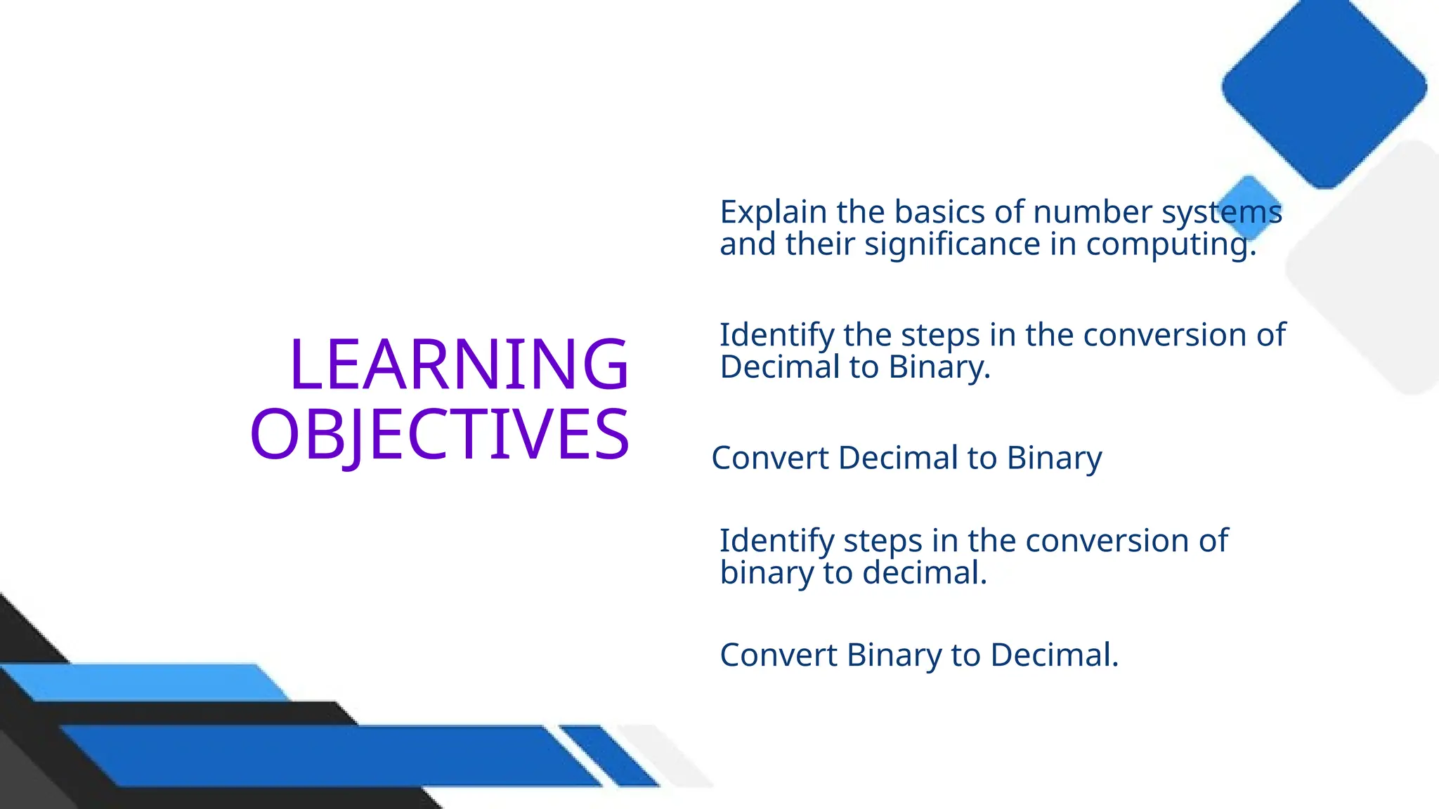 LEARNING
OBJECTIVES
Explain the basics of number systems
and their significance in computing.
Identify the steps in the conversion of
Decimal to Binary.
Convert Decimal to Binary
Identify steps in the conversion of
binary to decimal.
Convert Binary to Decimal.
02
 