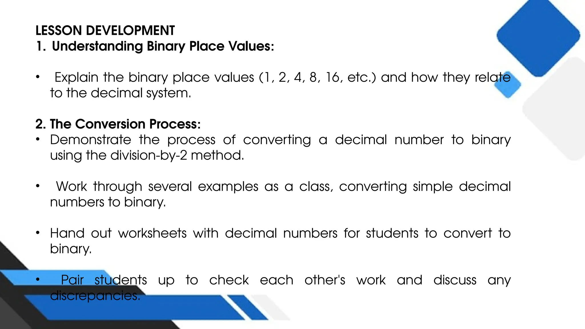 LESSON DEVELOPMENT
1. Understanding Binary Place Values:
• Explain the binary place values (1, 2, 4, 8, 16, etc.) and how they relate
to the decimal system.
2. The Conversion Process:
• Demonstrate the process of converting a decimal number to binary
using the division-by-2 method.
• Work through several examples as a class, converting simple decimal
numbers to binary.
• Hand out worksheets with decimal numbers for students to convert to
binary.
• Pair students up to check each other's work and discuss any
discrepancies.
 
