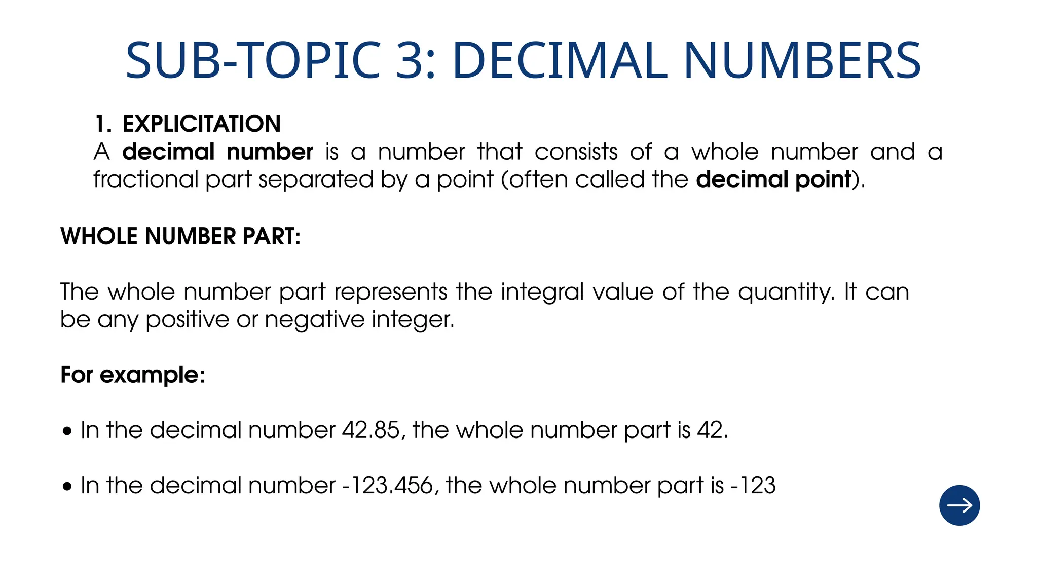 SUB-TOPIC 3: DECIMAL NUMBERS
1. EXPLICITATION
A decimal number is a number that consists of a whole number and a
fractional part separated by a point (often called the decimal point).
WHOLE NUMBER PART:
The whole number part represents the integral value of the quantity. It can
be any positive or negative integer.
For example:
• In the decimal number 42.85, the whole number part is 42.
• In the decimal number -123.456, the whole number part is -123
 