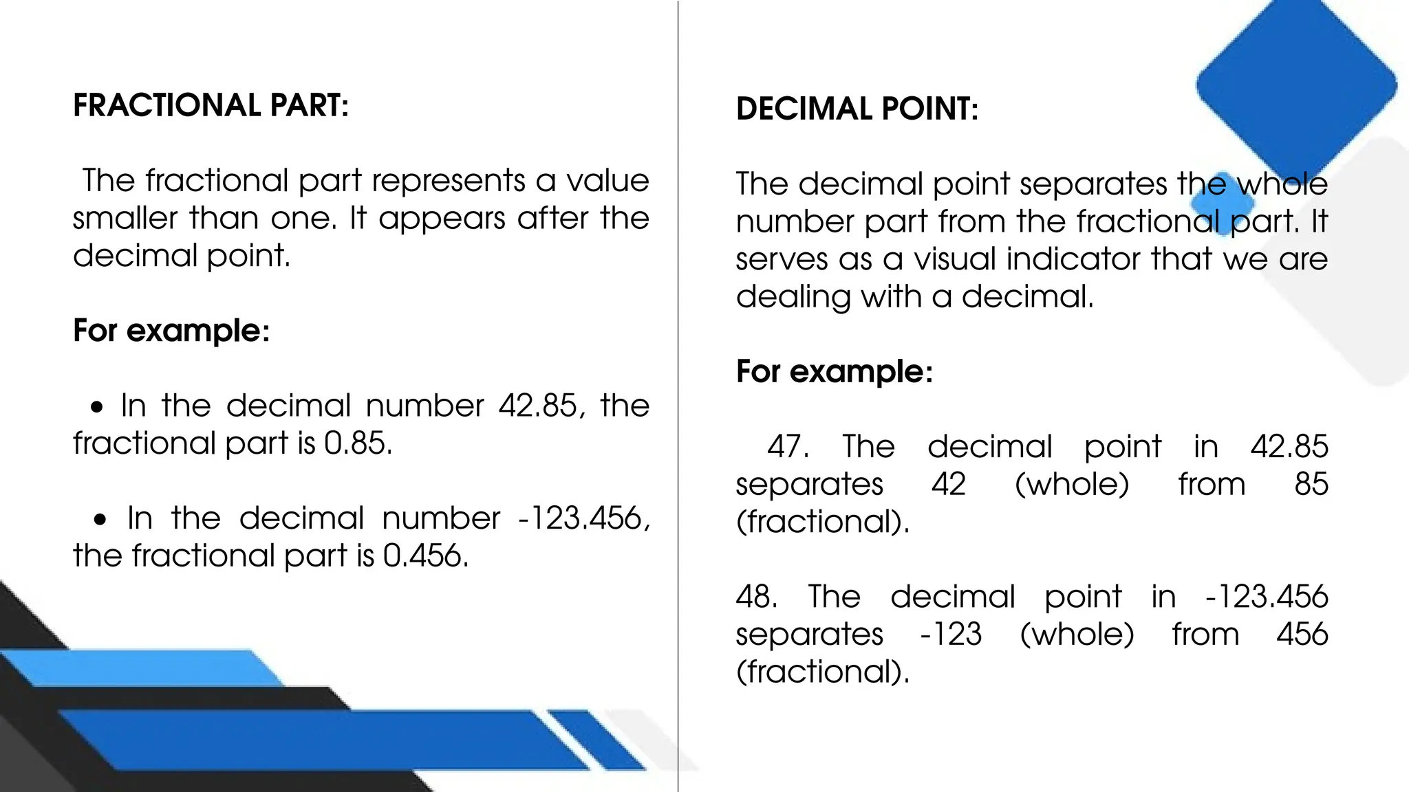 FRACTIONAL PART:
The fractional part represents a value
smaller than one. It appears after the
decimal point.
For example:
• In the decimal number 42.85, the
fractional part is 0.85.
• In the decimal number -123.456,
the fractional part is 0.456.
DECIMAL POINT:
The decimal point separates the whole
number part from the fractional part. It
serves as a visual indicator that we are
dealing with a decimal.
For example:
47. The decimal point in 42.85
separates 42 (whole) from 85
(fractional).
48. The decimal point in -123.456
separates -123 (whole) from 456
(fractional).
 
