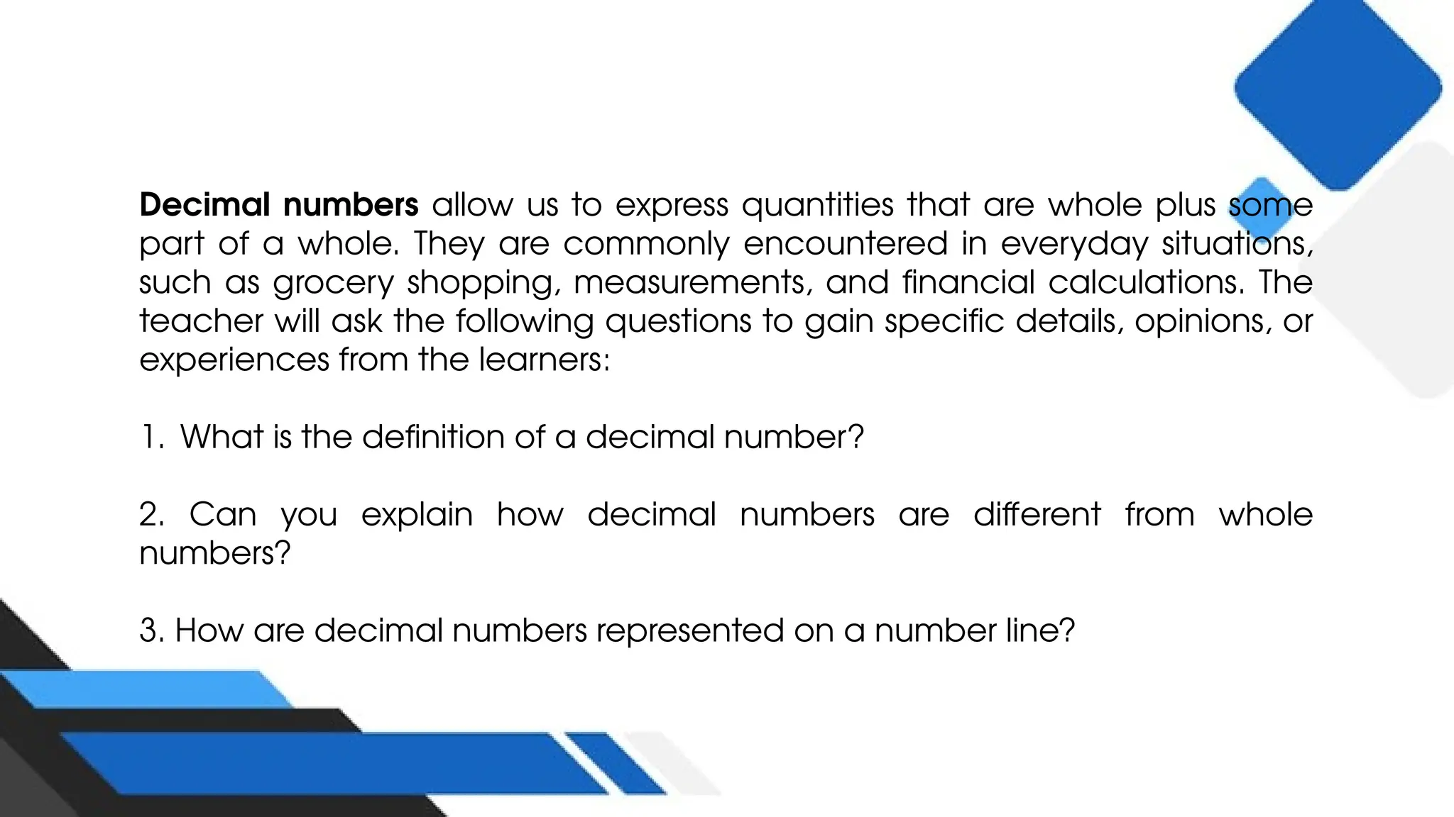 Decimal numbers allow us to express quantities that are whole plus some
part of a whole. They are commonly encountered in everyday situations,
such as grocery shopping, measurements, and financial calculations. The
teacher will ask the following questions to gain specific details, opinions, or
experiences from the learners:
1. What is the definition of a decimal number?
2. Can you explain how decimal numbers are different from whole
numbers?
3. How are decimal numbers represented on a number line?
 