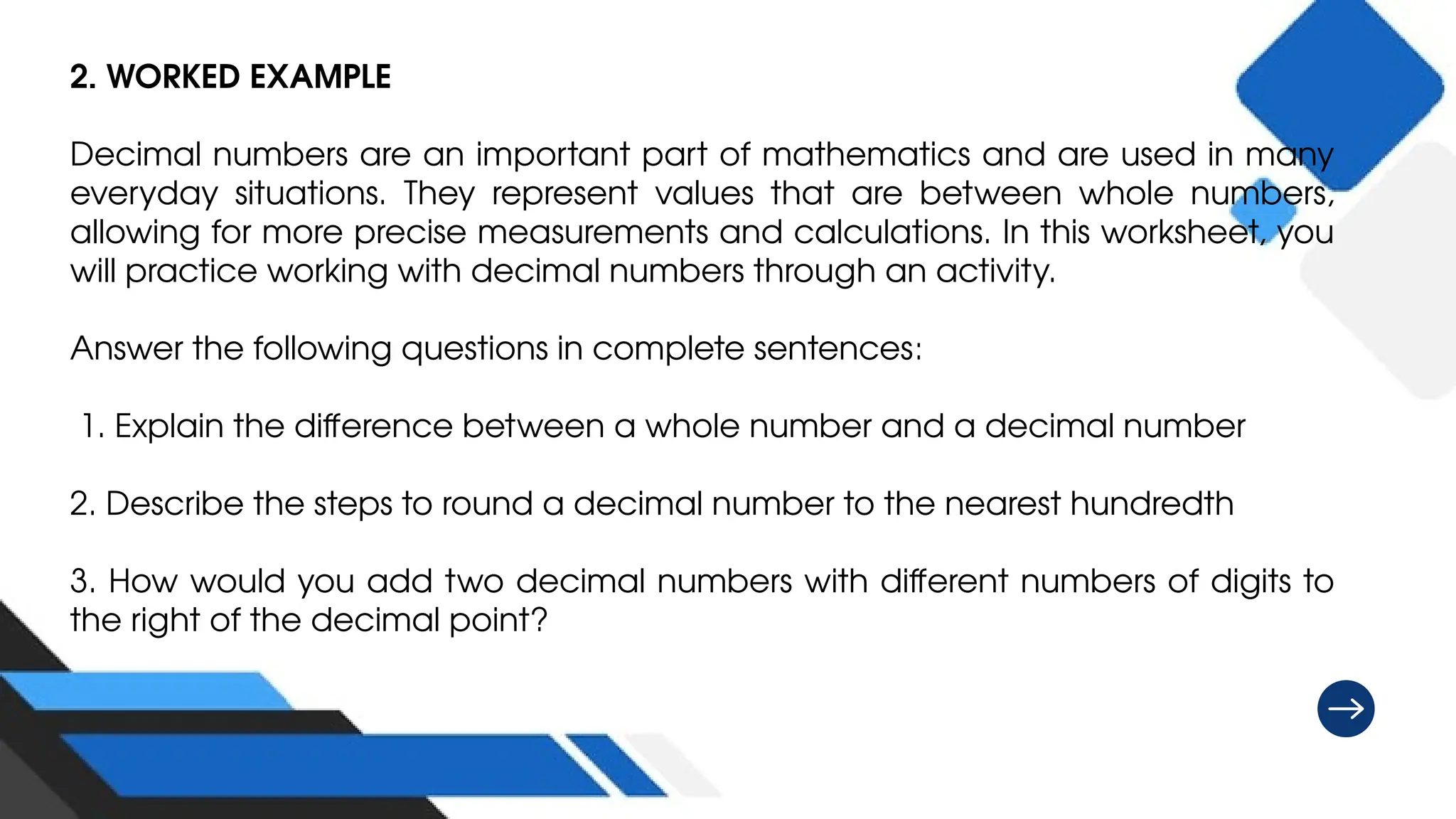 2. WORKED EXAMPLE
Decimal numbers are an important part of mathematics and are used in many
everyday situations. They represent values that are between whole numbers,
allowing for more precise measurements and calculations. In this worksheet, you
will practice working with decimal numbers through an activity.
Answer the following questions in complete sentences:
1. Explain the difference between a whole number and a decimal number
2. Describe the steps to round a decimal number to the nearest hundredth
3. How would you add two decimal numbers with different numbers of digits to
the right of the decimal point?
 