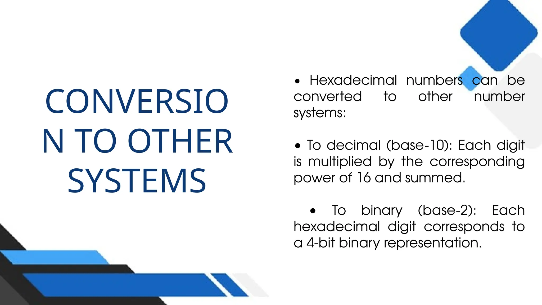 CONVERSIO
N TO OTHER
SYSTEMS
• Hexadecimal numbers can be
converted to other number
systems:
• To decimal (base-10): Each digit
is multiplied by the corresponding
power of 16 and summed.
• To binary (base-2): Each
hexadecimal digit corresponds to
a 4-bit binary representation.
 