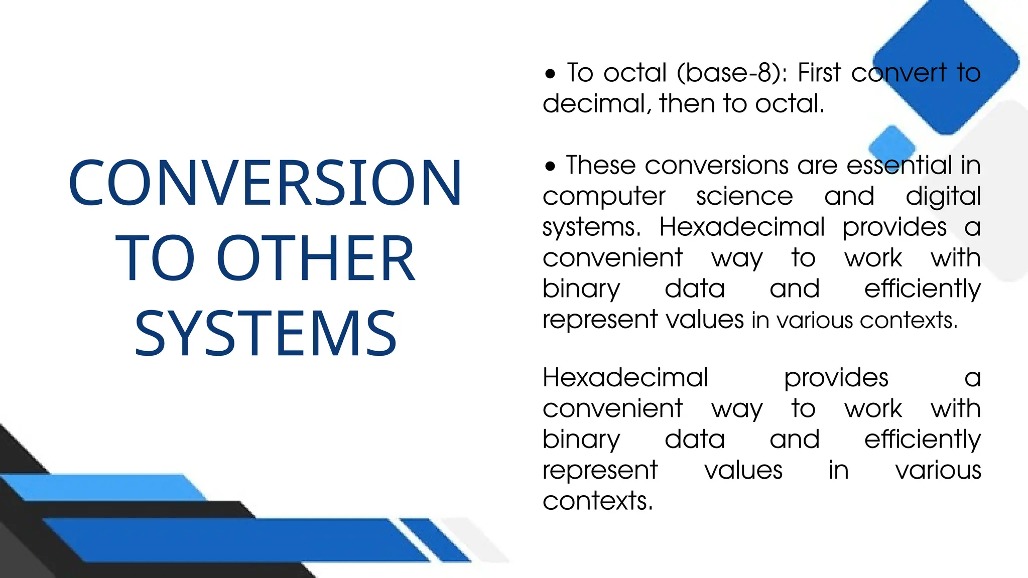 CONVERSION
TO OTHER
SYSTEMS
• To octal (base-8): First convert to
decimal, then to octal.
• These conversions are essential in
computer science and digital
systems. Hexadecimal provides a
convenient way to work with
binary data and efficiently
represent values in various contexts.
Hexadecimal provides a
convenient way to work with
binary data and efficiently
represent values in various
contexts.
 