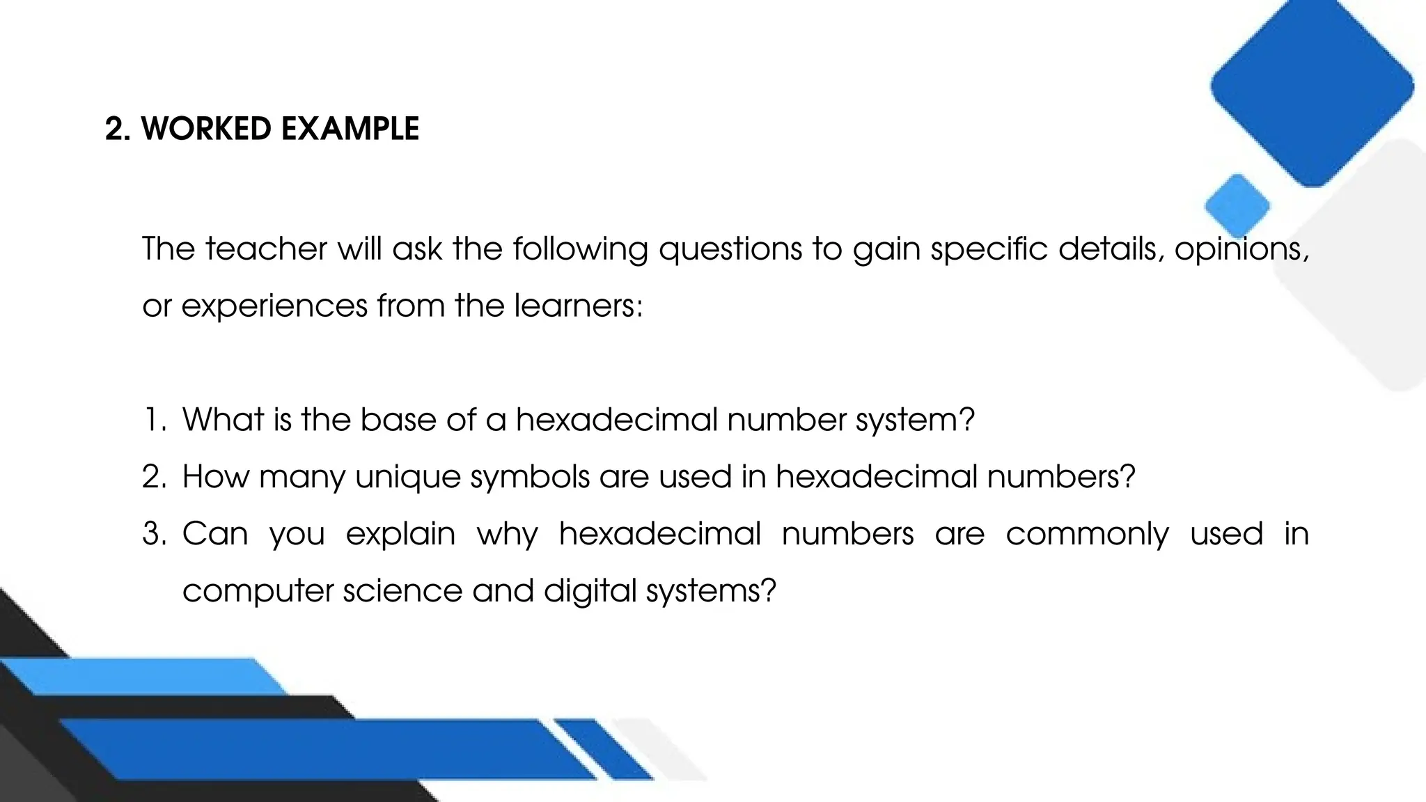 2. WORKED EXAMPLE
The teacher will ask the following questions to gain specific details, opinions,
or experiences from the learners:
1. What is the base of a hexadecimal number system?
2. How many unique symbols are used in hexadecimal numbers?
3. Can you explain why hexadecimal numbers are commonly used in
computer science and digital systems?
 