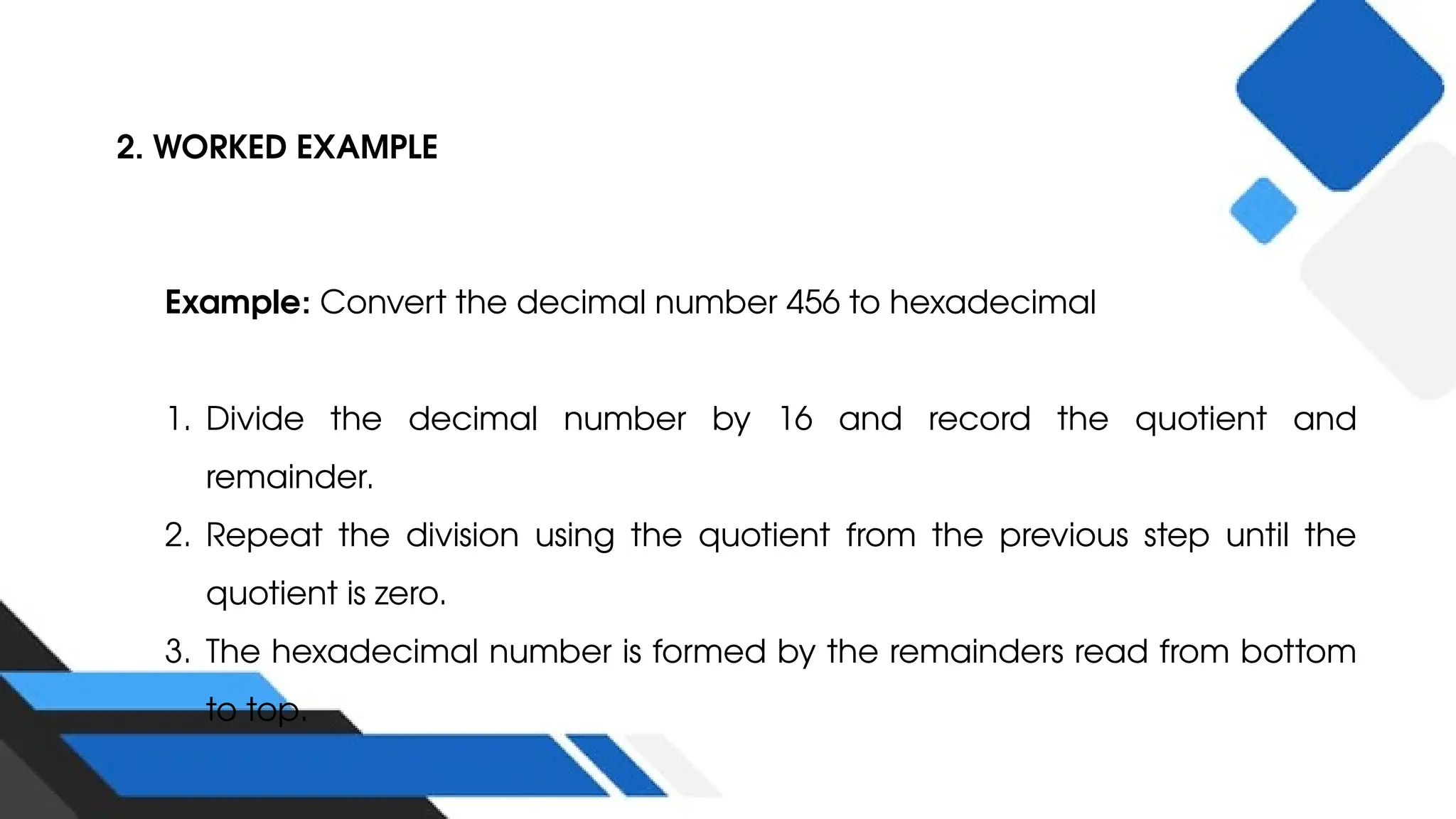 2. WORKED EXAMPLE
Example: Convert the decimal number 456 to hexadecimal
1. Divide the decimal number by 16 and record the quotient and
remainder.
2. Repeat the division using the quotient from the previous step until the
quotient is zero.
3. The hexadecimal number is formed by the remainders read from bottom
to top.
 