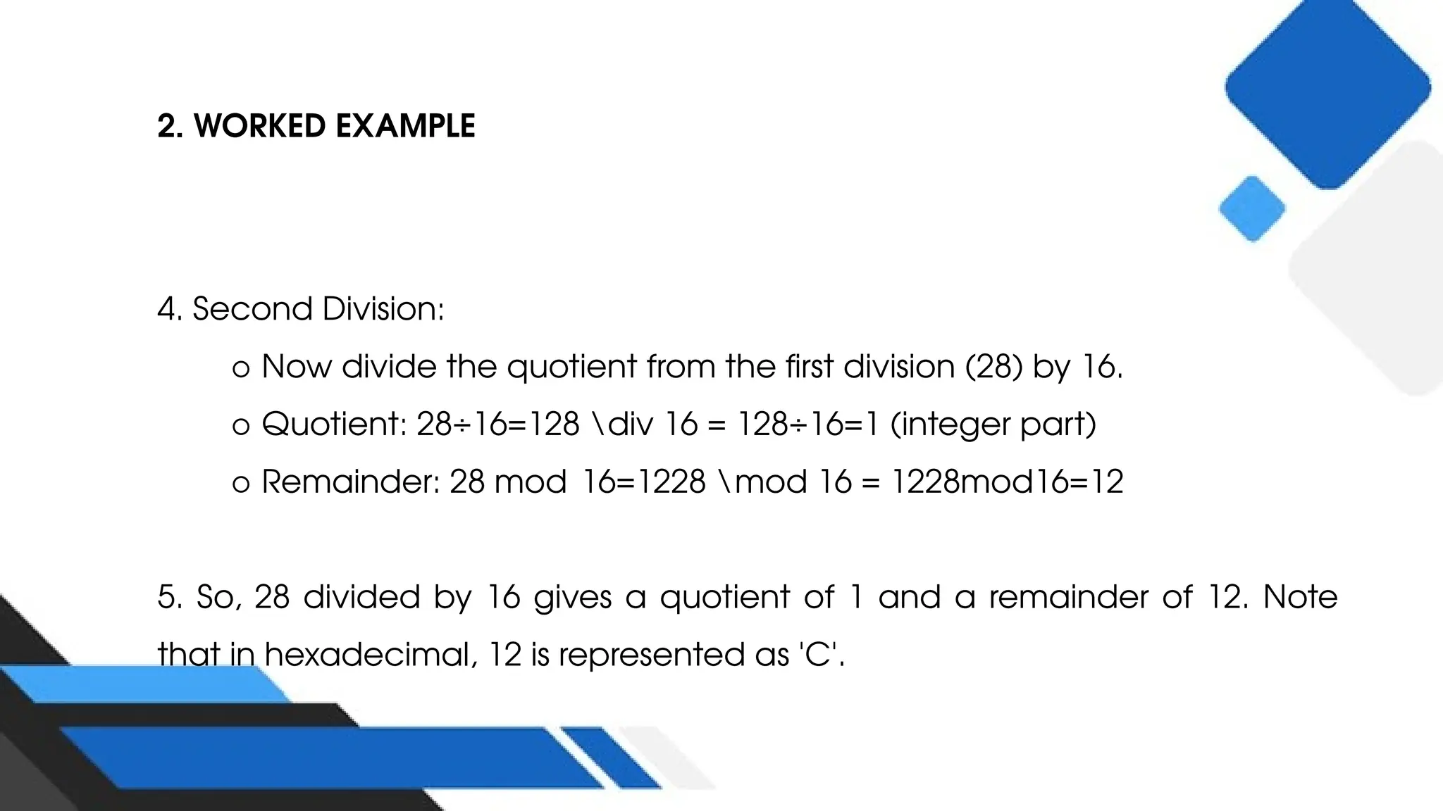 2. WORKED EXAMPLE
4. Second Division:
○ Now divide the quotient from the first division (28) by 16.
○ Quotient: 28÷16=128 div 16 = 128÷16=1 (integer part)
○ Remainder: 28 mod 16=1228 mod 16 = 1228mod16=12
5. So, 28 divided by 16 gives a quotient of 1 and a remainder of 12. Note
that in hexadecimal, 12 is represented as 'C'.
 