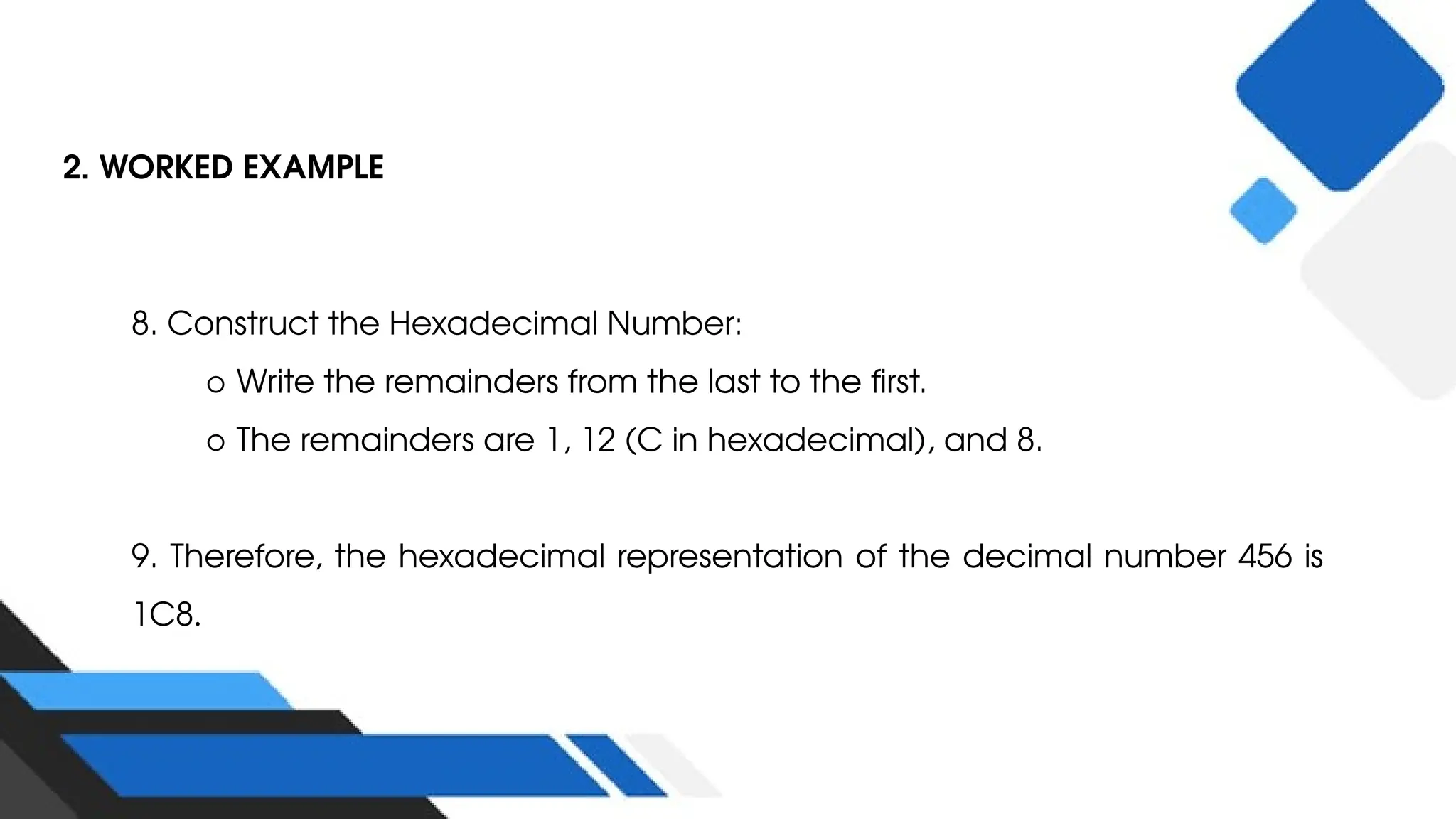 2. WORKED EXAMPLE
8. Construct the Hexadecimal Number:
○ Write the remainders from the last to the first.
○ The remainders are 1, 12 (C in hexadecimal), and 8.
9. Therefore, the hexadecimal representation of the decimal number 456 is
1C8.
 