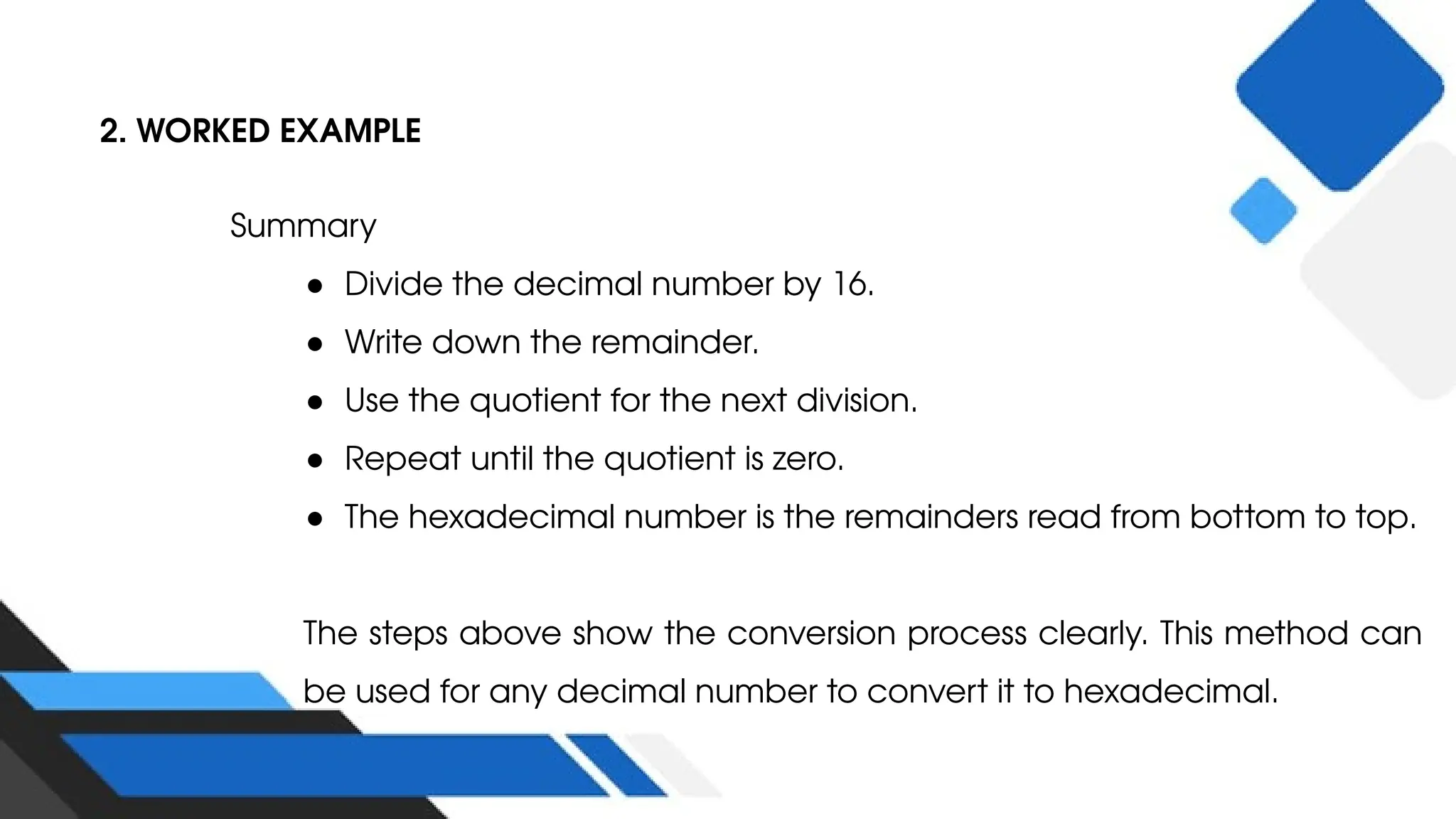 2. WORKED EXAMPLE
Summary
● Divide the decimal number by 16.
● Write down the remainder.
● Use the quotient for the next division.
● Repeat until the quotient is zero.
● The hexadecimal number is the remainders read from bottom to top.
The steps above show the conversion process clearly. This method can
be used for any decimal number to convert it to hexadecimal.
 