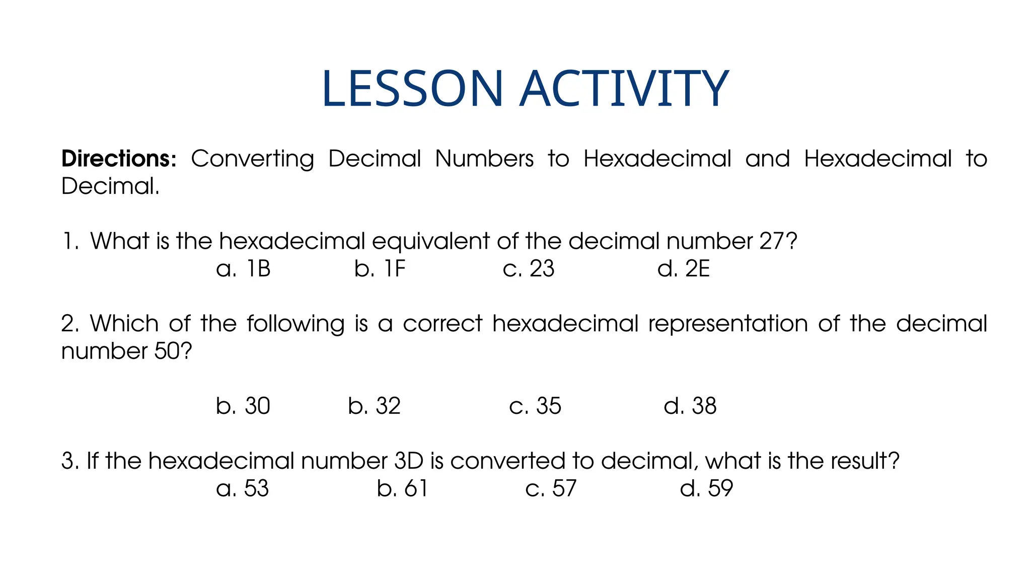 LESSON ACTIVITY
Directions: Converting Decimal Numbers to Hexadecimal and Hexadecimal to
Decimal.
1. What is the hexadecimal equivalent of the decimal number 27?
a. 1B b. 1F c. 23 d. 2E
2. Which of the following is a correct hexadecimal representation of the decimal
number 50?
b. 30 b. 32 c. 35 d. 38
3. If the hexadecimal number 3D is converted to decimal, what is the result?
a. 53 b. 61 c. 57 d. 59
 