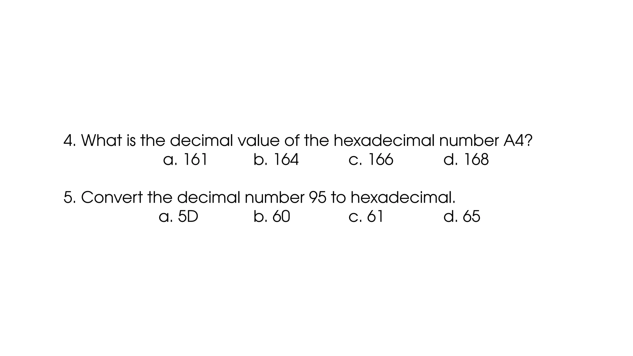 4. What is the decimal value of the hexadecimal number A4?
a. 161 b. 164 c. 166 d. 168
5. Convert the decimal number 95 to hexadecimal.
a. 5D b. 60 c. 61 d. 65
 
