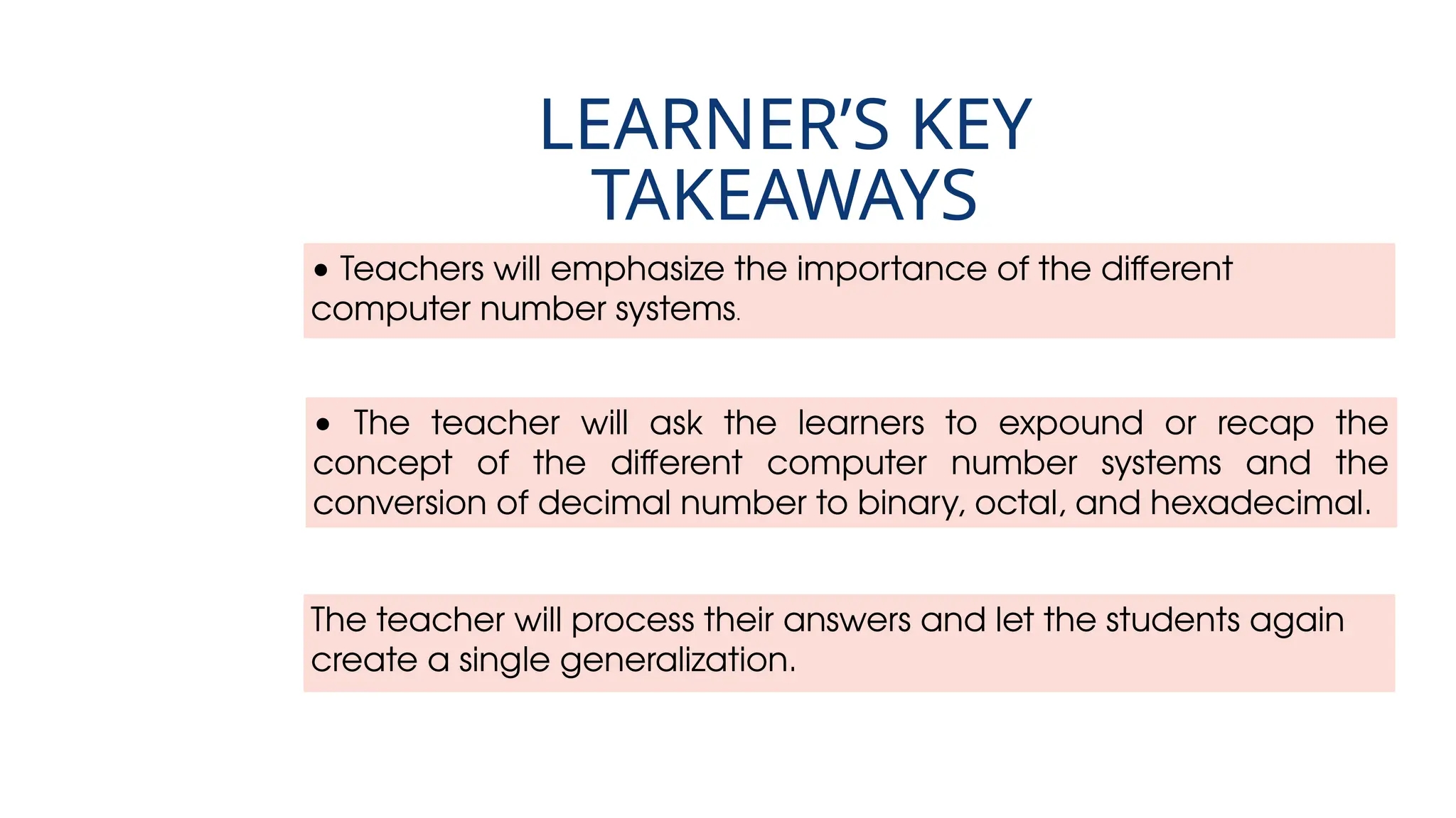 • Teachers will emphasize the importance of the different
computer number systems.
LEARNER’S KEY
TAKEAWAYS
• The teacher will ask the learners to expound or recap the
concept of the different computer number systems and the
conversion of decimal number to binary, octal, and hexadecimal.
The teacher will process their answers and let the students again
create a single generalization.
 