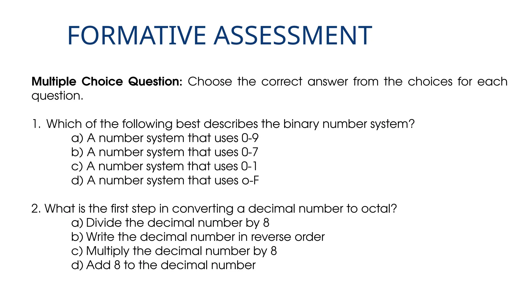 FORMATIVE ASSESSMENT
Multiple Choice Question: Choose the correct answer from the choices for each
question.
1. Which of the following best describes the binary number system?
a) A number system that uses 0-9
b) A number system that uses 0-7
c) A number system that uses 0-1
d) A number system that uses o-F
2. What is the first step in converting a decimal number to octal?
a) Divide the decimal number by 8
b) Write the decimal number in reverse order
c) Multiply the decimal number by 8
d) Add 8 to the decimal number
 
