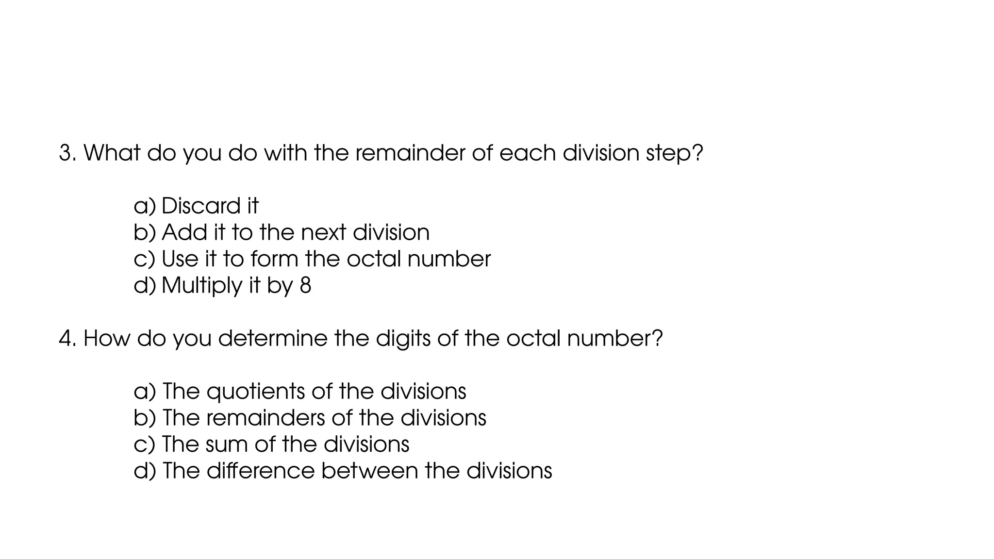 3. What do you do with the remainder of each division step?
a) Discard it
b) Add it to the next division
c) Use it to form the octal number
d) Multiply it by 8
4. How do you determine the digits of the octal number?
a) The quotients of the divisions
b) The remainders of the divisions
c) The sum of the divisions
d) The difference between the divisions
 