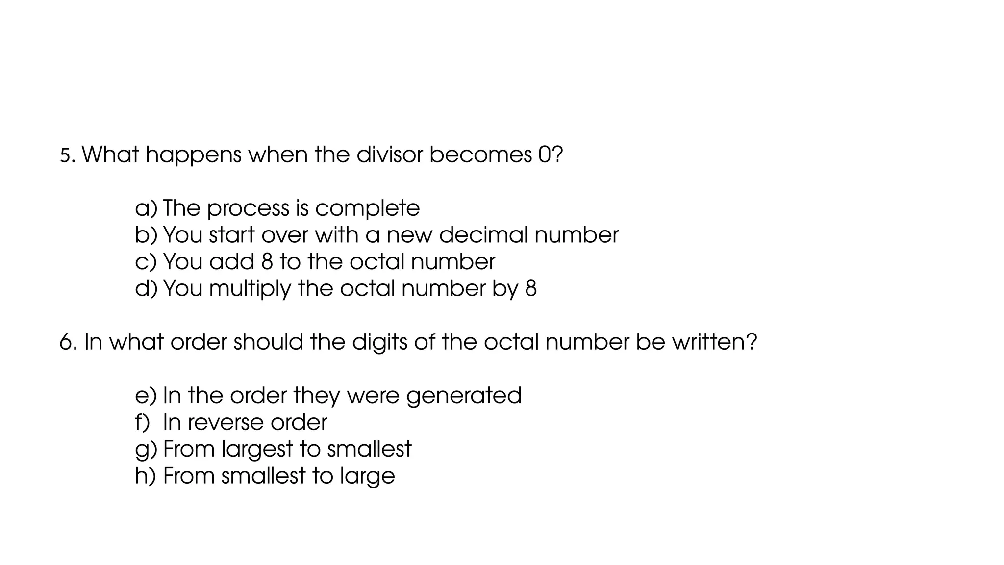 5. What happens when the divisor becomes 0?
a) The process is complete
b) You start over with a new decimal number
c) You add 8 to the octal number
d) You multiply the octal number by 8
6. In what order should the digits of the octal number be written?
e) In the order they were generated
f) In reverse order
g) From largest to smallest
h) From smallest to large
 