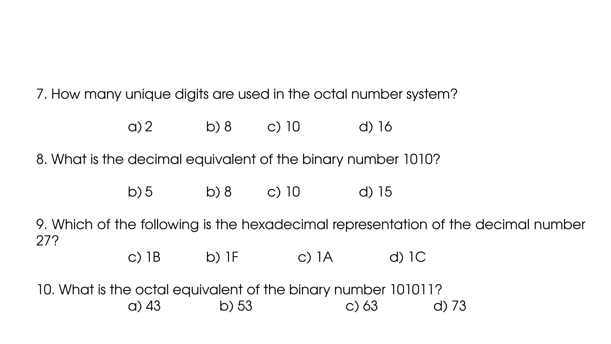 7. How many unique digits are used in the octal number system?
a) 2 b) 8 c) 10 d) 16
8. What is the decimal equivalent of the binary number 1010?
b) 5 b) 8 c) 10 d) 15
9. Which of the following is the hexadecimal representation of the decimal number
27?
c) 1B b) 1F c) 1A d) 1C
10. What is the octal equivalent of the binary number 101011?
a) 43 b) 53 c) 63 d) 73
 