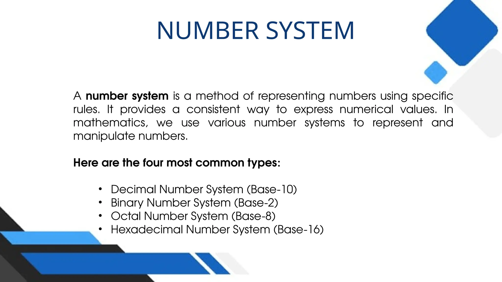 A number system is a method of representing numbers using specific
rules. It provides a consistent way to express numerical values. In
mathematics, we use various number systems to represent and
manipulate numbers.
Here are the four most common types:
• Decimal Number System (Base-10)
• Binary Number System (Base-2)
• Octal Number System (Base-8)
• Hexadecimal Number System (Base-16)
NUMBER SYSTEM
 