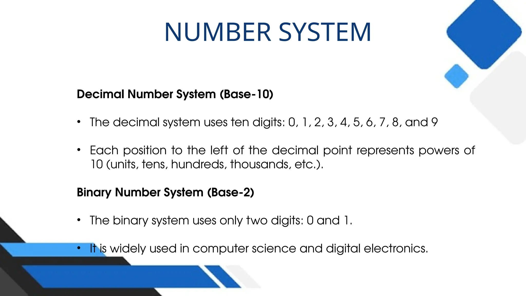 Decimal Number System (Base-10)
• The decimal system uses ten digits: 0, 1, 2, 3, 4, 5, 6, 7, 8, and 9
• Each position to the left of the decimal point represents powers of
10 (units, tens, hundreds, thousands, etc.).
Binary Number System (Base-2)
• The binary system uses only two digits: 0 and 1.
• It is widely used in computer science and digital electronics.
NUMBER SYSTEM
 