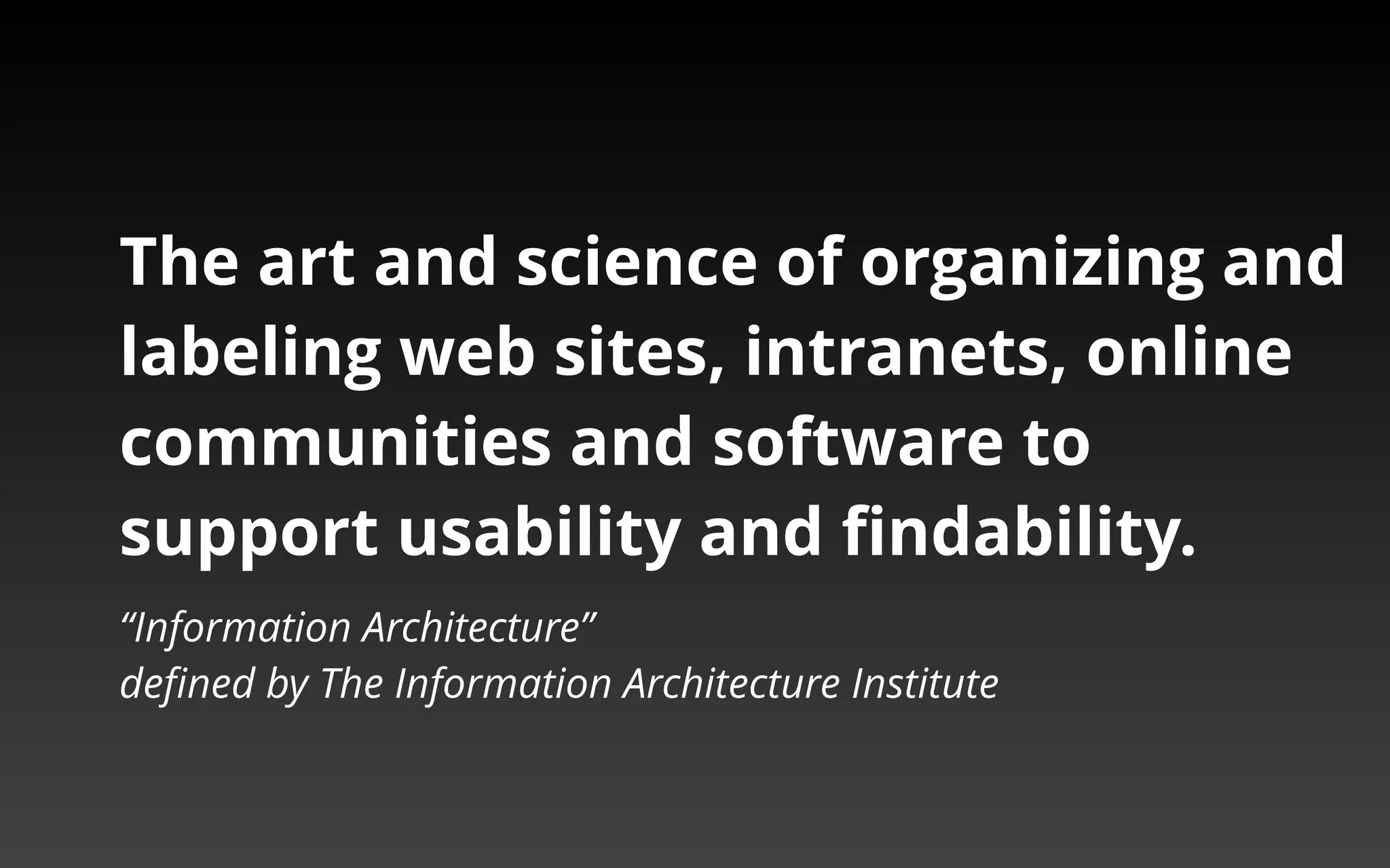 The art and science of organizing and 
labeling web sites, intranets, online 
communities and software to 
support usability and findability. 
“Information Architecture” 
defined by The Information Architecture Institute 
 