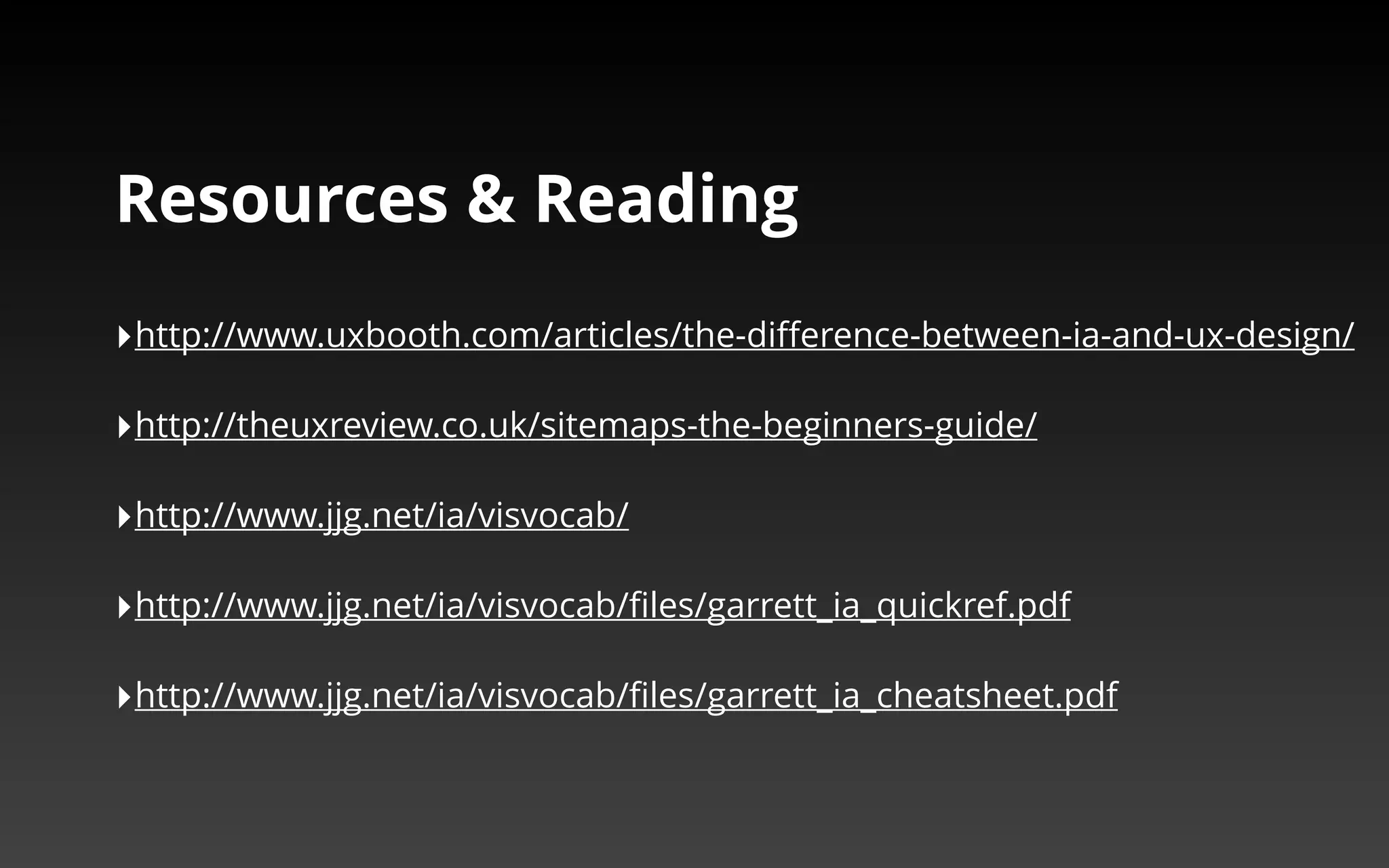 Resources & Reading 
‣http://www.uxbooth.com/articles/the-difference-between-ia-and-ux-design/ 
‣http://theuxreview.co.uk/sitemaps-the-beginners-guide/ 
‣http://www.jjg.net/ia/visvocab/ 
‣http://www.jjg.net/ia/visvocab/files/garrett_ia_quickref.pdf 
‣http://www.jjg.net/ia/visvocab/files/garrett_ia_cheatsheet.pdf 
