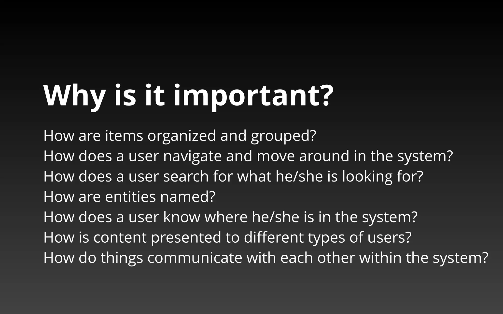 Why is it important? 
How are items organized and grouped? 
How does a user navigate and move around in the system? 
How does a user search for what he/she is looking for? 
How are entities named? 
How does a user know where he/she is in the system? 
How is content presented to different types of users? 
How do things communicate with each other within the system? 
 