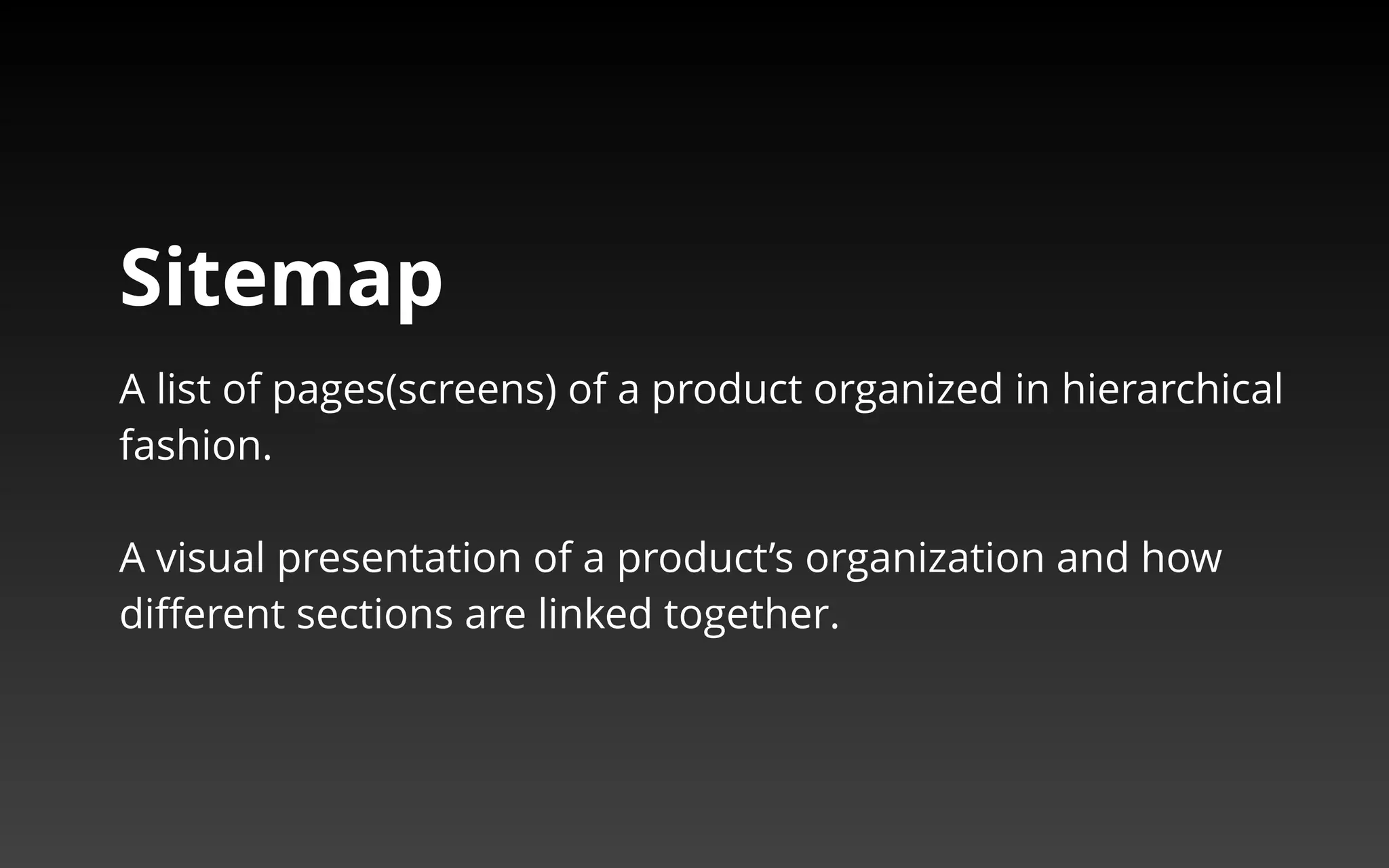 Sitemap 
A list of pages(screens) of a product organized in hierarchical 
fashion. 
A visual presentation of a product’s organization and how 
different sections are linked together. 
 