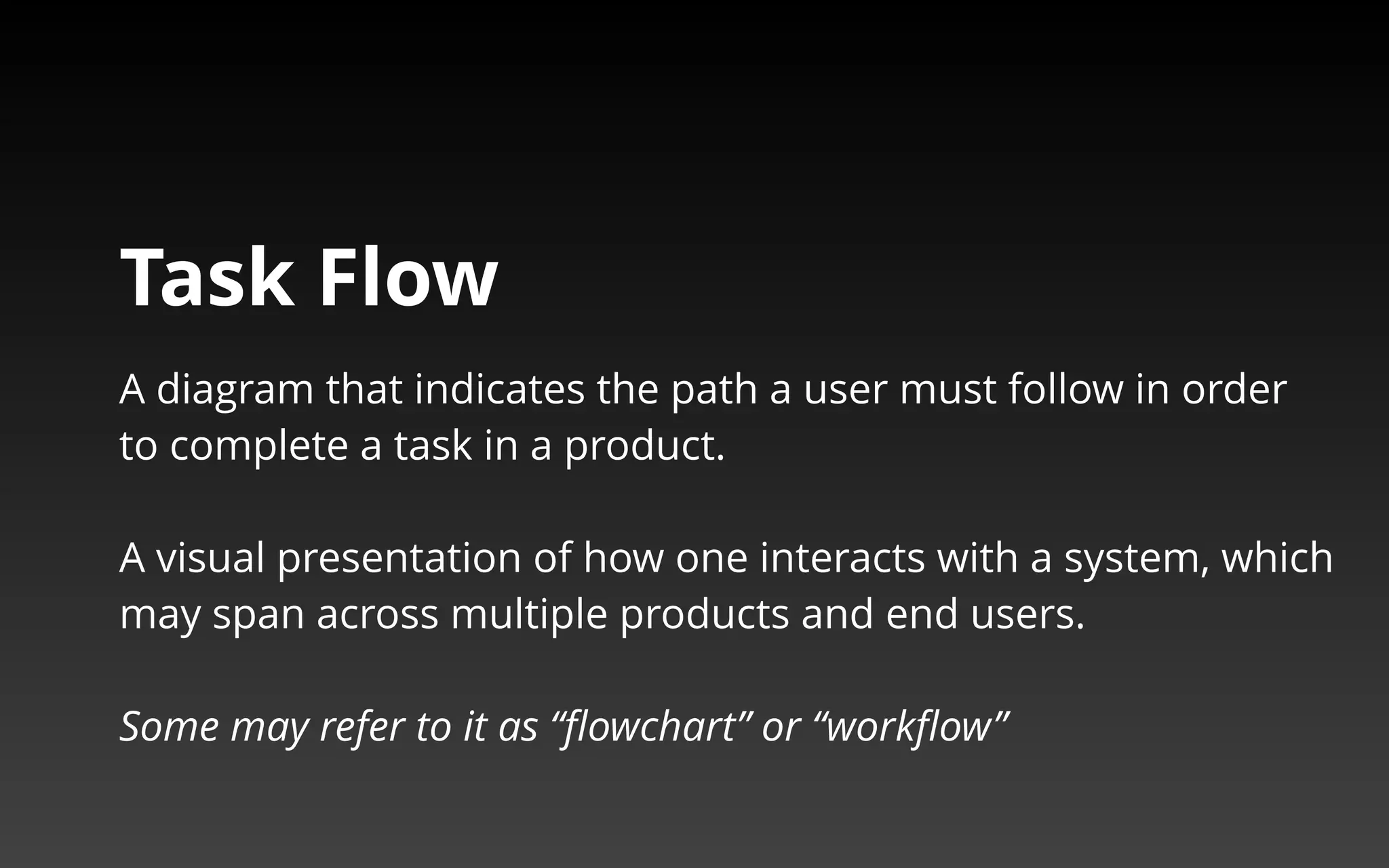 Task Flow 
A diagram that indicates the path a user must follow in order 
to complete a task in a product. 
A visual presentation of how one interacts with a system, which 
may span across multiple products and end users. 
Some may refer to it as “flowchart” or “workflow” 
 