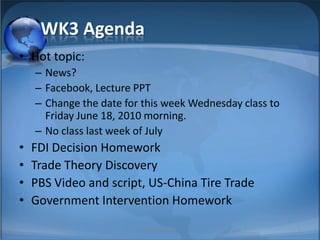 WK3 Agenda Hot topic:  News? Facebook, Lecture PPT Change the date for this week Wednesday class to Friday June 18, 2010 morning. No class last week of July FDI Decision Homework Trade Theory Discovery PBS Video and script, US-China Tire Trade Government Intervention Homework 1 MIB, BBA 2010 