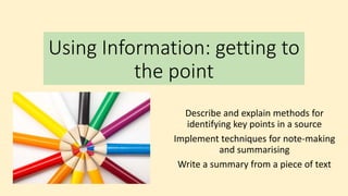 Using Information: getting to
the point
Describe and explain methods for
identifying key points in a source
Implement techniques for note-making
and summarising
Write a summary from a piece of text
 
